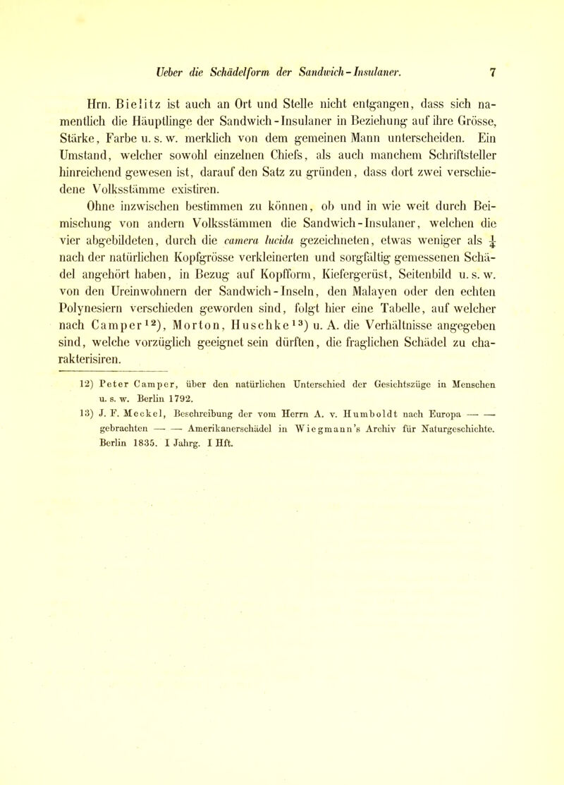Hrn. Bielitz ist auch an Ort und Stelle nicht entgangen, dass sich na- mentlich die Häuptlinge der Sandwich - Insulaner in Beziehung auf ihre Grösse, Stärke, Farbe u.s.w. merklich von dem gemeinen Mann unterscheiden. Ein Umstand, welcher sowohl einzelnen Chiefs, als auch manchem Schriftsteller hinreichend gewesen ist, darauf den Satz zu gründen, dass dort zwei verschie- dene Volksstämme existiren. Ohne inzwischen bestimmen zu können, ob und in wie weit durch Bei- mischung von andern Volksstämmen die Sandwich - Insulaner, welchen die vier abgebildeten, durch die camera lucida gezeichneten, etwas weniger als £ nach der natürlichen Kopfgrösse verkleinerten und sorgfältig gemessenen Schä- del angehört haben, in Bezug auf Kopfform, Kiefergerüst, Seitenbild u.s.w. von den Ureinwohnern der Sandwich-Inseln, den Malayen oder den echten Polynesiern verschieden geworden sind, folgt hier eine Tabelle, auf welcher nach Camper12), Morton, Huschke 13) u. A. die Verhältnisse angegeben sind, welche vorzüglich geeignet sein dürften, die fraglichen Schädel zu cha- rakterisiren. 12) Peter Camper, über den natürlichen Unterschied der Gesichtszüge in Menschen u. s. w. Berlin 1792. 13) J. F. Meckel, Beschreibung der vom Herrn A. v. Humboldt nach Europa —• —• gebrachten —• — Amerikanerschädel in Wiegmann’s Archiv für Naturgeschichte. Berlin 1835. I Jahrg. I Hft.