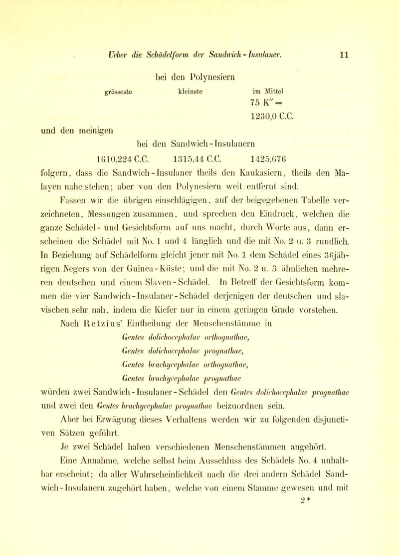 bei den Polynesiern grösseste kleinste im Mittel 75 K = 1230,0 C.C. und den uneinigen bei den Sandwich-Insulanern 1610,224 C.C. 1315,44 C.C. 1425,676 folgern, dass die Sandwich - Insulaner theils den Kaukasiern, theils den Ma- layen nahe stehen; aber von den Polynesiern weit entfernt sind. Fassen wir die übrigen einschlägigen, auf der beigegebenen Tabelle ver- zeichnetcn, Messungen zusammen, und sprechen den Eindruck, welchen die ganze Schädel- und Gesichtsform auf uns macht, durch Worte aus, dann er- scheinen die Schädel mit No. 1 und 4 länglich und die mit No. 2 u. 3 rundlich. In Beziehung auf Schädelform gleicht jener mit No. 1 dem Schädel eines 36jäh- rigen Negers von der Guinea-Küste; und die mit No. 2 u. 3 ähnlichen mehre- ren deutschen und einem Slaven - Schädel, ln Betreff der Gesichtsform kom- men die vier Sandwich - Insulaner - Schädel derjenigen der deutschen und sla- vischen sehr nah, indem die Kiefer nur in einem geringen Grade vorstehen. Nach Retzius’ Eintheilung der Menschenstämme in Gentes dolichocephalae orlhognathae, Genies dolichocephalae prognathae, Gentes bracliycephalae orlhognathae, Gentes brachycephalae prognathae würden zwei Sandwich-Insulaner-Schädel den Gentes dolichocephalae prognathae und zwei den Gentes bracliycephalae prognathae beizuordnen sein. Aber bei Erwägung dieses Verhaltens werden wir zu folgenden disjuncti- ven Sätzen geführt. Je zwei Schädel haben verschiedenen Menschenstämmen angehört Eine Annahme, welche selbst beim Ausschluss des Schädels No. 4 unhalt- bar erscheint; da aller Wahrscheinlichkeit nach die drei andern Schädel Sand- wich-Insulanern zugehört haben, welche von einem Stamme gewesen und mit 2 *