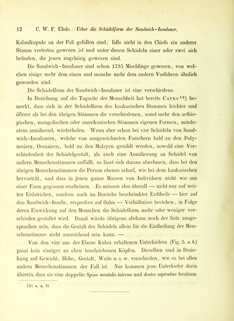 Kalanikupule an der Pali gefallen sind, falls nicht in den Chiefs ein anderer Stamm vertreten gewesen ist und unter diesen Schädeln einer oder zwei sich befinden, die jenen zugehörig gewesen sind. Die Sandwich-Insulaner sind schon 1795 Mischlinge gewesen, von wel- chen einige mehr dem einen und manche mehr dem andern Vorfahren ähnlich geworden sind. Die Schädelform der Sandwich - Insulaner ist eine verschiedene. In Beziehung auf die Tagseite der Menschheit hat bereits Carus15) be- merkt, dass sich in der Schädelform des kaukasischen Stammes leichter und öfterer als bei den übrigen Stämmen die verschiedenen, sonst mehr den aetliio- pischen, mongolischen oder amerikanischen Stämmen eigenen Formen, minde- stens annähernd, wiederholen. Wenn aber schon bei vier Schädeln von Sand- wich-Insulanern, welche von ausgezeichneten Forschern bald zu den Poly- nesiern, Oceaniern, bald zu den Malayen gezählt werden, sowohl eine Ver- schiedenheit der Schädelgestalt, als auch eine Annäherung an Schädel von andern Menschenstämmen auffällt, so lässt sich daraus abnehmen, dass bei den übrigen Menschenstämmen die Person ebenso scharf, wie bei dem kaukasischen hervortritt, und dass in jenen ganze Massen von Individuen nicht wie aus einer Form gegossen erscheinen. Es müssen also überall — nicht nur auf wei- ten Erdstrichen, sondern auch im Bereiche beschränkter Erdtheile — hier auf den Sandwich-Inseln, respective auf Oahu — Verhältnisse bestehen, in Folge deren Einwirkung auf den Menschen die Schädelform mehr oder weniger ver- schieden gestaltet wird. Damit würde übrigens alsdann noch der Satz ausge- sprochen sein, dass die Gestalt des Schädels allein für die Eintheilung der Men- schenstämme nicht ausreichend sein kann. — Von den vier aus der Ebene Kulan erhaltenen Unterkiefern (Fig. 5. a. b.) passt kein einziger zu oben beschriebenen Köpfen. Dieselben sind in Bezie- hung auf Gewicht, Höhe, Gestalt, Weite u. s. w. verschieden, wie es bei allen andern Menschenstämmen der Fall ist. Kur kommen jene Unterkiefer darin überein, dass sie eine doppelte Spina mentalis interna und dentes sapientiae besitzen. 15) a. a. 0.