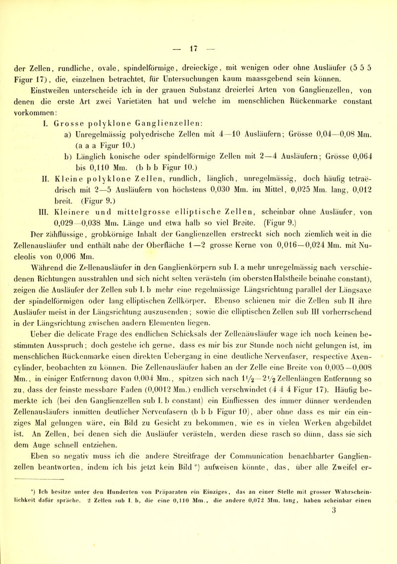 der Zellen, rundliche, ovale, spindelförmige, dreieckige, mit wenigen oder ohne Ausläufer (5 5 5 Figur 17), die, einzelnen betrachtet, für Untersuchungen kaum maassgebend sein können. Einstweilen unterscheide ich in der grauen Substanz dreierlei Arten von Ganglienzellen, von denen die erste Art zwei Varietäten hat und welche im menschlichen Rückenmarke constant Vorkommen: L Grosse polyklone Ganglienzellen: a) Unregelmässig polyedrische Zellen mit 4—10 Ausläufern; Grösse 0,04—0,08 Mm. (a a a Figur 10.) b) Länglich konische oder spindelförmige Zellen mit 2—4 Ausläufern; Grösse 0,064 bis 0,110 Mm. (b b b Figur 10.) II. Kleine polyklone Zellen, rundlich, länglich, unregelmässig, doch häufig tetrae- drisch mit 2—5 Ausläufern von höchstens 0,030 Mm. im Mittel, 0,025 Mm. lang, 0,012 breit. (Figur 9.) III. Kleinere und mittelgrosse elliptische Zellen, scheinbar ohne Ausläufer, von 0,029 -0,038 Mm. Länge und etwa halb so viel Breite. (Figur 9.) Der zähflüssige, grobkörnige Inhalt der Ganglienzellen erstreckt sich noch ziemlich weit in die Zellenausläufer und enthält nahe der Oberfläche 1—2 grosse Kerne von 0,016—0,024 Mm. mit Nu- cleolis von 0,006 Mm. Während die Zellenausläufer in den Ganglienkörpern sub I. a mehr unregelmässig nach verschie- denen Richtungen ausstrahlen und sich nicht selten verästeln (im obersten Ilalstheile beinahe constant), zeigen die Ausläufer der Zellen sub I. b mehr eine regelmässige Längsrichtung parallel der Längsaxe der spindelförmigen oder lang elliptischen Zellkörper. Ebenso schienen mir die Zellen sub II ihre Ausläufer meist in der Längsrichtung auszusenden ; sowie die elliptischen Zellen sub III vorherrschend in der Längsrichtung zwischen andern Elementen liegen. Ueber die delicate Frage des endlichen Schicksals der Zellenäusläufer wage ich noch keinen be- stimmten Ausspruch; doch gestehe ich gerne, dass es mir bis zur Stunde noch nicht gelungen ist, im menschlichen Rückenmarke einen direkten Uebergang in eine deutliche Nervenfaser, respective Axen- cylinder, beobachten zu können. Die Zellenausläufer haben an der Zelle eine Breite von 0,005—0,008 Mm., in einiger Entfernung davon 0,004 Mm., spitzen sich nach 1 '/2—2*/2 Zellenlängen Entfernung so zu, dass der feinste messbare Faden (0,0012 Mm.) endlich verschwindet (4 4 4 Figur 17). Häufig be- merkte ich (bei den Ganglienzellen sub I. b constant) ein Einfliessen des immer dünner werdenden Zellenausläufers inmitten deutlicher Nervenfasern (b b b Figur 10), aber ohne dass es mir ein ein- ziges Mal gelungen wäre, ein Bild zu Gesicht zu bekommen, wie es in vielen Werken abgebildet ist. An Zellen, bei denen sich die Ausläufer verästeln, werden diese rasch so dünn, dass sie sich dem Auge schnell entziehen. Eben so negativ muss ich die andere Streitfrage der Communication benachbarter Ganglien- zellen beantworten, indem ich bis jetzt kein Bild*) aufweisen könnte, das, über alle Zweifel er- *) Ich besitze unter den Hunderten von Präparaten ein Einziges, das an einer Stelle mit grosser Wahrschein- lichkeit dafür spräche, 2 Zellen sub 1. b, die eine 0,110 Mm., die andere 0,072 Mm. lang, haben scheinbar einen 3