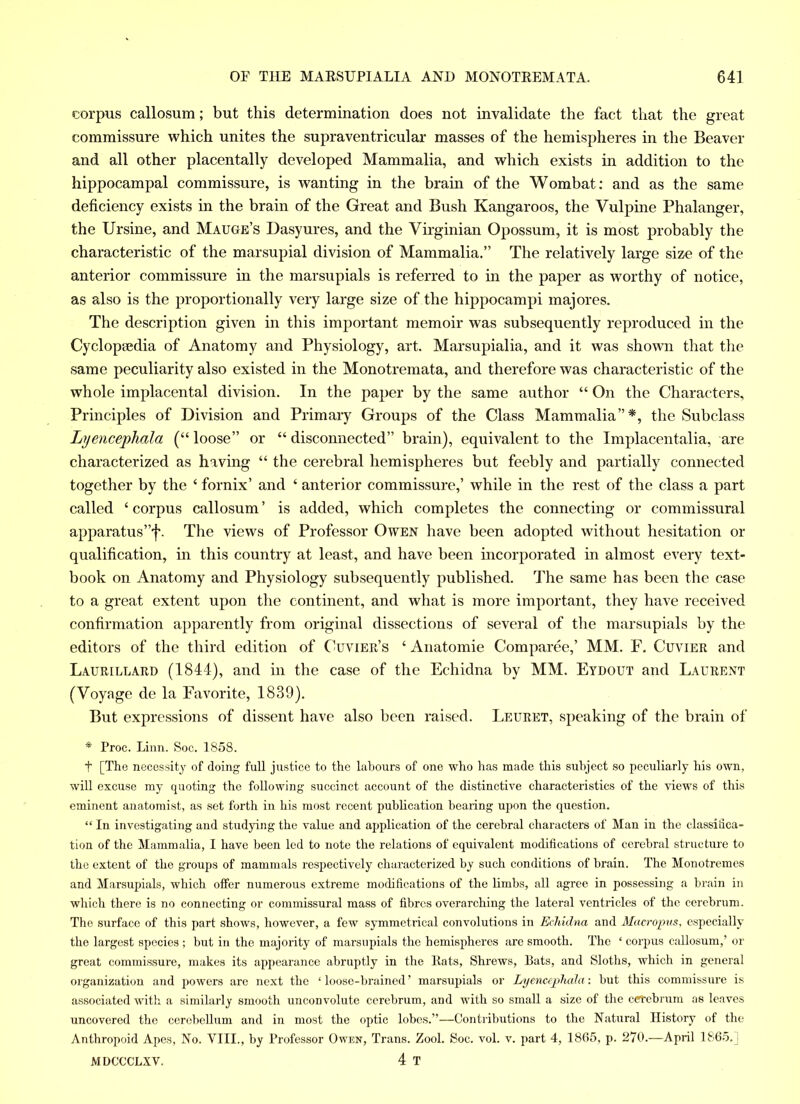 corpus callosum; but this determination does not invalidate the fact that the great commissure which unites the supraventricular masses of the hemispheres in the Beaver and all other placentally developed Mammalia, and which exists in addition to the hippocampal commissure, is wanting in the brain of the Wombat: and as the same deficiency exists in the brain of the Great and Bush Kangaroos, the Vulpine Phalanger, the Ursine, and Mauge’s Dasyures, and the Virginian Opossum, it is most probably the characteristic of the marsupial division of Mammalia.” The relatively large size of the anterior commissure in the marsupials is referred to in the paper as worthy of notice, as also is the proportionally very large size of the hippocampi majores. The description given in this important memoir was subsequently reproduced in the Cyclopaedia of Anatomy and Physiology, art. Marsupialia, and it was shown that the same peculiarity also existed in the Monotremata, and therefore was characteristic of the whole implacental division. In the paper by the same author “ On the Characters, Principles of Division and Primary Groups of the Class Mammalia”*, the Subclass Lyencephala (“ loose” or “ disconnected” brain), equivalent to the Implacentalia, are characterized as having “ the cerebral hemispheres but feebly and partially connected together by the ‘ fornix’ and ‘ anterior commissure,’ while in the rest of the class a part called ‘ corpus callosum ’ is added, which completes the connecting or commissural apparatus’^. The views of Professor Owen have been adopted without hesitation or qualification, in this country at least, and have been incorporated in almost every text- book on Anatomy and Physiology subsequently published. The same has been the case to a great extent upon the continent, and what is more important, they have received confirmation apparently from original dissections of several of the marsupials by the editors of the third edition of Cuvier’s ‘ Anatomie Comparee,’ MM. F. Cuvier and Laurillard (1844), and in the case of the Echidna by MM. Eydout and Laurent (Voyage de la Favorite, 1839). But expressions of dissent have also been raised. Leuret, speaking of the brain of * Proc. Linn. Soc. 1858. t [The necessity of doing full justice to the labours of one who has made this subject so peculiarly his own, will excuse my quoting the following succinct account of the distinctive characteristics of the views of this eminent anatomist, as set forth in his most recent publication bearing upon the question. “ In investigating and studying the value and application of the cerebral characters of Man in the classifica- tion of the Mammalia, I have been led to note the relations of equivalent modifications of cerebral structure to the extent of the groups of mammals respectively characterized by such conditions of brain. The Monotremes and Marsupials, which offer numerous extreme modifications of the limbs, all agree in possessing a brain in which there is no connecting or commissural mass of fibres overarching the lateral ventricles of the cerebrum. The surface of this part shows, however, a few symmetrical convolutions in Echidna and Macropus, especially the largest species ; but in the majority of marsupials the hemispheres are smooth. The ‘ corpus callosum,’ or great commissure, makes its appearance abruptly in the Rats, Shrews, Rats, and Sloths, which in general organization and powers are next the ‘ loose-brained ’ marsupials or Lyencephala: but this commissure is associated with a similarly smooth unconvolute cerebrum, and with so small a size of the cerebrum as leaves uncovered the cerebellum and in most the optic lobes.”—Contributions to the Natural History of the Anthropoid Apes, No. VIII., by Professor Owen, Trans. Zool. Soc. vol. v. part 4, 1865, p. 270.—April 1865. MDCCCLXV. 4 T