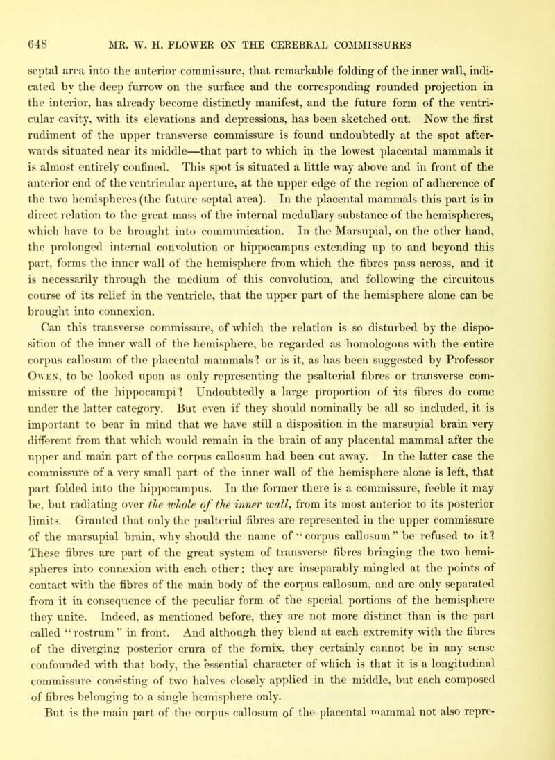 septal area into the anterior commissure, that remarkable folding of the inner wall, indi- cated by the deep furrow on the surface and the corresponding rounded projection in the interior, has already become distinctly manifest, and the future form of the ventri- cular cavity, with its elevations and depressions, has been sketched out. Now the first rudiment of the upper transverse commissure is found undoubtedly at the spot after- wards situated near its middle—that part to which in the lowest placental mammals it is almost entirely confined. This spot is situated a little way above and in front of the anterior end of the ventricular aperture, at the upper edge of the region of adherence of the two hemispheres (the future septal area). In the placental mammals this part is in direct relation to the great mass of the internal medullary substance of the hemispheres, which have to be brought into communication. In the Marsupial, on the other hand, the prolonged internal convolution or hippocampus extending up to and beyond this part, forms the inner wall of the hemisphere from which the fibres pass across, and it is necessarily through the medium of this convolution, and following the circuitous course of its relief in the ventricle, that the upper part of the hemisphere alone can be brought into connexion. Can this transverse commissure, of which the relation is so disturbed by the dispo- sition of the inner wall of the hemisphere, be regarded as homologous with the entire corpus callosum of the placental mammals'? or is it, as has been suggested by Professor Owen, to be looked upon as only representing the psalterial fibres or transverse com- missure of the hippocampi? Undoubtedly a large proportion of its fibres do come under the latter category. But even if they should nominally be all so included, it is important to bear in mind that we have still a disposition in the marsupial brain very different from that which would remain in the brain of any placental mammal after the upper and main part of the corpus callosum had been cut away. In the latter case the commissure of a very small part of the inner wall of the hemisphere alone is left, that part folded into the hippocampus. In the former there is a commissure, feeble it may be, but radiating over the whole of the inner wall, from its most anterior to its posterior limits. Granted that only the psalterial fibres are represented in the upper commissure of the marsupial brain, why should the name of “ corpus callosum ” be refused to it ? These fibres are part of the great system of transverse fibres bringing the two hemi- spheres into connexion with each other; they are inseparably mingled at the points of contact with the fibres of the main body of the corpus callosum, and are only separated from it in consequence of the peculiar form of the special portions of the hemisphere they unite. Indeed, as mentioned before, they are not more distinct than is the part called “ rostrum ” in front. And although they blend at each extremity with the fibres of the diverging posterior crura of the fornix, they certainly cannot be in any sense confounded with that body, the essential character of which is that it is a longitudinal commissure consisting of two halves closely applied in the middle, but each composed of fibres belonging to a single hemisphere only. But is the main part of the corpus callosum of the placental mammal not also repre-