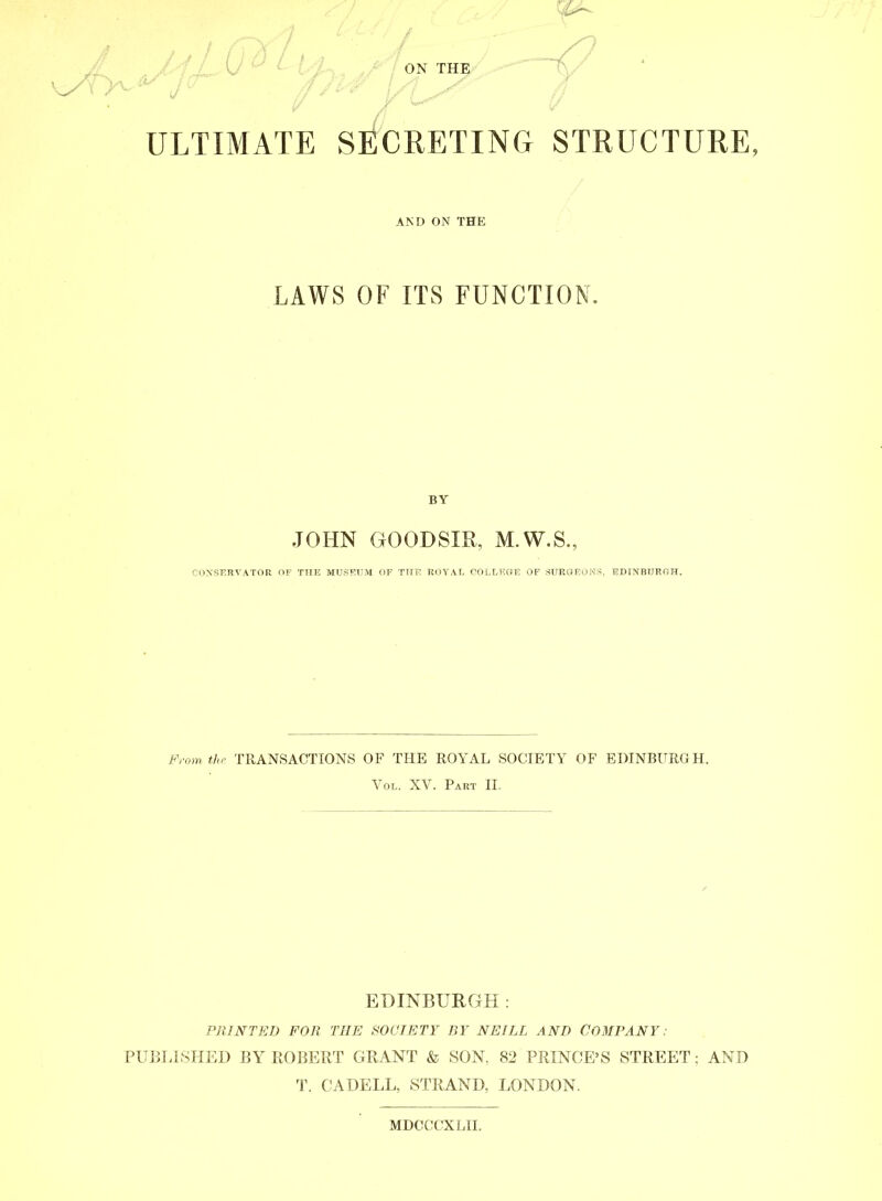 ULTIMATE SECRETING STRUCTURE, AND ON THE LAWS OF ITS FUNCTION. BY JOHN GOODSIR, M.W.S., CONSERVATOR OF THE MUSEUM OF THE ROYAL COLLEGE OF SURGEONS, EDINBURGH. From the TRANSACTIONS OF THE ROYAL SOCIETY OF EDINBURGH. Vol. XV. Part II. EDINBURGH: PRINTED FOR THE SOCIETY BY NEILL AND COMPANY: PUBLISHED BY ROBERT GRANT & SON. 82 PRINCE’S STREET; AND T. C A DELL, STRAND, LONDON. MDCCCXLII.