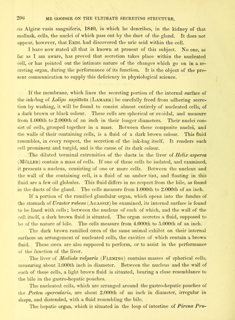 cis Algirse vasis sanguiferis, 1840, in which he describes, in the kidney of that mollusk, cells, the nuclei of which pass out by the duct of the gland. It does not appear, however, that Erdl had discovered the uric acid within the cell. I have now stated all that is known at present of this subject. No one, as far as I am aware, has proved that secretion takes place within the nucleated cell, or has pointed out the intimate nature of the changes which go on in a se- creting organ, during the performance of its function. It is the object of the pre- sent communication to supply this deficiency in physiological science. If the membrane, which lines the secreting portion of the internal surface of the ink-bag of Loligo sagittata (Lamark) be carefully freed from adhering secre- tion by washing, it will be found to consist almost entirely of nucleated cells, of a dark brown or black colour. These cells are spherical or ovoidal, and measure from 1.000th to 2.000th of an inch in their longer diameters. Their nuclei con- sist of cells, grouped together in a mass. Between these composite nuclei, and the walls of their containing cells, is a fluid of a dark brown colour. This fluid resembles, in every respect, the secretion of the ink-bag itself. It renders each cell prominent and turgid, and is the cause of its dark colour. The dilated terminal extremities of the ducts in the liver of Helix aspersa (Muller) contain a mass of cells. If one of these cells be isolated, and examined, it presents a nucleus, consisting of one or more cells. Between the nucleus and the wall of the containing cell, is a fluid of an amber tint, and floating in this fluid are a few oil globules. This fluid differs in no respect from the bile, as found in the ducts of the gland. The cells measure from 1.000th to 2.000th of an inch. If a portion of the ramified glandular organ, which opens into the fundus of the stomach of Ur aster rubens (Agassiz) be examined, its internal surface is found to be lined with cells; between the nucleus of each of which, and the wall of the cell itself, a dark brown fluid is situated. The organ secretes a fluid, supposed to be of the nature of bile. The cells measure from 4.000th to 5.000th of an inch. The dark brown ramified ceeca of the same animal exhibit on their internal surfaces an arrangement of nucleated cells, the cavities of which contain a brown fluid. These cseca are also supposed to perform, or to assist in the performance of the function of the liver. The liver of Modiola vulgaris (Fleming) contains masses of spherical cells, measuring about 3.000th inch in diameter. Between the nucleus and the wall of each of these cells, a light brown fluid is situated, bearing a close resemblance to the bile in the gastro-hepatic pouches. The nucleated cells, which are arranged around the gastro-hepatic pouches of the Pecten opeixularis, are about 2.000th of an inch in diameter, irregular in shape, and distended, with a fluid resembling the bile. The hepatic organ, which is situated in the loop of intestine of Pirena Pru-