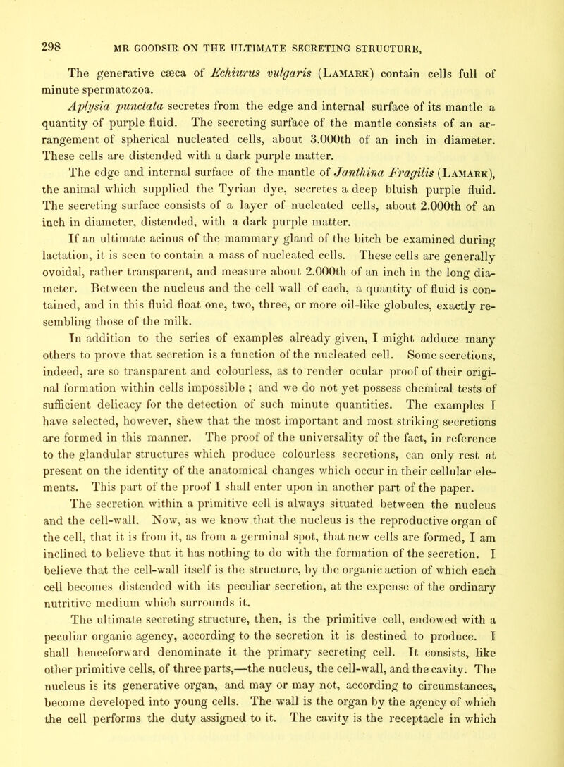 The generative caeca of Echiurus vulgaris (Lamark) contain cells full of minute spermatozoa. Aplysia punctata secretes from the edge and internal surface of its mantle a quantity of purple fluid. The secreting surface of the mantle consists of an ar- rangement of spherical nucleated cells, about 3.000th of an inch in diameter. These cells are distended with a dark purple matter. The edge and internal surface of the mantle of Janthina Fragilis (Lamark), the animal which supplied the Tyrian dye, secretes a deep bluish purple fluid. The secreting surface consists of a layer of nucleated cells, about 2.000th of an inch in diameter, distended, with a dark purple matter. If an ultimate acinus of the mammary gland of the bitch be examined during lactation, it is seen to contain a mass of nucleated cells. These cells are generally ovoidal, rather transparent, and measure about 2.000th of an inch in the long dia- meter. Between the nucleus and the cell wall of each, a quantity of fluid is con- tained, and in this fluid float one, two, three, or more oil-like globules, exactly re- sembling those of the milk. In addition to the series of examples already given, I might adduce many others to prove that secretion is a function of the nucleated cell. Some secretions, indeed, are so transparent and colourless, as to render ocular proof of their origi- nal formation within cells impossible ; and we do not yet possess chemical tests of sufficient delicacy for the detection of such minute quantities. The examples I have selected, however, shew that the most important and most striking secretions are formed in this manner. The proof of the universality of the fact, in reference to the glandular structures which produce colourless secretions, can only rest at present on the identity of the anatomical changes which occur in their cellular ele- ments. This part of the proof I shall enter upon in another part of the paper. The secretion within a primitive cell is always situated between the nucleus and the cell-wall. Now, as we know that the nucleus is the reproductive organ of the cell, that it is from it, as from a germinal spot, that new cells are formed, I am inclined to believe that it has nothing to do with the formation of the secretion. I believe that the cell-wall itself is the structure, by the organic action of which each cell becomes distended with its peculiar secretion, at the expense of the ordinary nutritive medium which surrounds it. The ultimate secreting structure, then, is the primitive cell, endowed with a peculiar organic agency, according to the secretion it is destined to produce. I shall henceforward denominate it the primary secreting cell. It consists, like other primitive cells, of three parts,—the nucleus, the cell-wall, and the cavity. The nucleus is its generative organ, and may or may not, according to circumstances, become developed into young cells. The wall is the organ by the agency of which the cell performs the duty assigned to it. The cavity is the receptacle in which