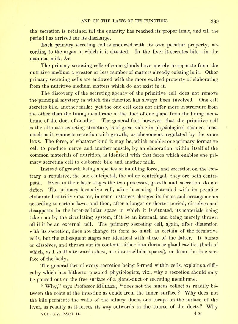 the secretion is retained till the quantity has reached its proper limit, and till the period has arrived for its discharge. Each primary secreting cell is endowed with its own peculiar property, ac- cording to the organ in which it is situated. In the liver it secretes bile—in the mamma, milk, &c. The primary secreting cells of some glands have merely to separate from the nutritive medium a greater or less number of matters already existing in it. Other primary secreting cells are endowed with the more exalted property of elaborating from the nutritive medium matters which do not exist in it. The discovery of the secreting agency of the primitive cell does not remove the principal mystery in which this function has always been involved. One cell secretes bile, another milk ; yet the one cell does not differ more in structure from the other than the lining membrane of the duct of one gland from the lining mem- brane of the duct of another. The general fact, however, that the primitive cell is the ultimate secreting structure, is of great value in physiological science, inas- much as it connects secretion with growth, as phenomena regulated by the same laws. The force, of whatever kind it may be, which enables one primary formative cell to produce nerve and another muscle, by an elaboration within itself of the common materials of nutrition, is identical with that force which enables one pri- mary secreting cell to elaborate bile and another milk. Instead of growth being a species of imbibing force, and secretion on the con- trary a repulsive, the one centripetal, the other centrifugal, they are both centri- petal. Even in their later stages the two processes, growth and secretion, do not differ. The primary formative cell, after becoming distended with its peculiar elaborated nutritive matter, in some instances changes its forms and arrangements according to certain laws, and then, after a longer or shorter period, dissolves and disappears in the inter-cellular space in which it is situated, its materials being taken up by the circulating system, if it be an internal, and being merely thrown off if it be an external cell. The primary secreting cell, again, after distention with its secretion, does not change its form so much as certain of the formative cells, but the subsequent stages are identical with those of the latter. It bursts or dissolves, and throws out its contents either into ducts or gland cavities (both of which, as I shall afterwards shew, are inter-cellular spaces), or from the free sur- face of the body. The general fact of every secretion being formed within cells, explains a diffi- culty which has hitherto puzzled physiologists, viz., why a secretion should only be poured out on the free surface of a gland-duct or secreting membrane. “ Why,” says Professor Muller, “ does not the mucus collect as readily be- tween the coats of the intestine as exude from the inner surface ? Why does not the bile permeate the walls of the biliary ducts, and escape on the surface of the liver, as readily as it forces its way outwards in the course of the ducts ? Why