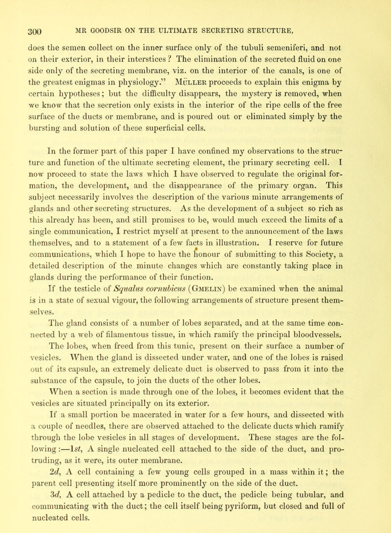 does the semen collect on the inner surface only of the tubuli semeniferi, and not on their exterior, in their interstices ? The elimination of the secreted fluid on one side only of the secreting membrane, viz. on the interior of the canals, is one of the greatest enigmas in physiology.” Muller proceeds to explain this enigma by certain hypotheses; but the difficulty disappears, the mystery is removed, when we know that the secretion only exists in the interior of the ripe cells of the free surface of the ducts or membrane, and is poured out or eliminated simply by the bursting and solution of these superficial cells. In the former part of this paper I have confined my observations to the struc- ture and function of the ultimate secreting element, the primary secreting cell. I now proceed to state the laws which I have observed to regulate the original for- mation, the development, and the disappearance of the primary organ. This subject necessarily involves the description of the various minute arrangements of glands and other secreting structures. As the development of a subject so rich as this already has been, and still promises to be, would much exceed the limits of a single communication, I restrict myself at present to the announcement of the laws themselves, and to a statement of a few facts in illustration. I reserve for future communications, which I hope to have the honour of submitting to this Society, a detailed description of the minute changes which are constantly taking place in glands during the performance of their function. If the testicle of Squalus cornubicus (Gmelin) be examined when the animal is in a state of sexual vigour, the following arrangements of structure present them- selves. The gland consists of a number of lobes separated, and at the same time con- nected by a web of filamentous tissue, in which ramify the principal bloodvessels. The lobes, when freed from this tunic, present on their surface a number of vesicles. When the gland is dissected under water, and one of the lobes is raised out of its capsule, an extremely delicate duct is observed to pass from it into the substance of the capsule, to join the ducts of the other lobes. When a section is made through one of the lobes, it becomes evident that the vesicles are situated principally on its exterior. If a small portion be macerated in water for a few hours, and dissected with a couple of needles, there are observed attached to the delicate ducts which ramify through the lobe vesicles in all stages of development. These stages are the fol- lowing :—ls£, A single nucleated cell attached to the side of the duct, and pro- truding, as it were, its outer membrane. 2d, A cell containing a few young cells grouped in a mass within it; the parent cell presenting itself more prominently on the side of the duct. 3d, A cell attached by a pedicle to the duct, the pedicle being tubular, and communicating with the duct; the cell itself being pyriform, but closed and full of nucleated cells.