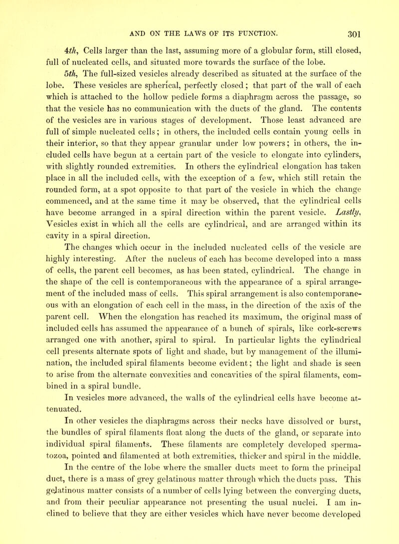 4th, Cells larger than the last, assuming more of a globular form, still closed, full of nucleated cells, and situated more towards the surface of the lobe. 5th, The full-sized vesicles already described as situated at the surface of the lobe. These vesicles are spherical, perfectly closed ; that part of the wall of each which is attached to the hollow pedicle forms a diaphragm across the passage, so that the vesicle has no communication with the ducts of the gland. The contents of the vesicles are in various stages of development. Those least advanced are full of simple nucleated cells; in others, the included cells contain young cells in their interior, so that they appear granular under low powers; in others, the in- cluded cells have begun at a certain part of the vesicle to elongate into cylinders, with slightly rounded extremities. In others the cylindrical elongation has taken place in all the included cells, with the exception of a few, which still retain the rounded form, at a spot opposite to that part of the vesicle in which the change commenced, and at the same time it may be observed, that the cylindrical cells have become arranged in a spiral direction within the parent vesicle. Lastly, Vesicles exist in which all the cells are cylindrical, and are arranged within its cavity in a spiral direction. The changes which occur in the included nucleated cells of the vesicle are highly interesting. After the nucleus of each has become developed into a mass of cells, the parent cell becomes, as has been stated, cylindrical. The change in the shape of the cell is contemporaneous with the appearance of a spiral arrange- ment of the included mass of cells. This spiral arrangement is also contemporane- ous with an elongation of each cell in the mass, in the direction of the axis of the parent cell. When the elongation has reached its maximum, the original mass of included cells has assumed the appearance of a bunch of spirals, like cork-screws arranged one with another, spiral to spiral. In particular lights the cylindrical cell presents alternate spots of light and shade, but by management of the illumi- nation, the included spiral filaments become evident; the light and shade is seen to arise from the alternate convexities and concavities of the spiral filaments, com- bined in a spiral bundle. In vesicles more advanced, the walls of the cylindrical cells have become at- tenuated. In other vesicles the diaphragms across their necks have dissolved or burst, the bundles of spiral filaments float along the ducts of the gland, or separate into individual spiral filaments. These filaments are completely developed sperma- tozoa, pointed and filamented at both extremities, thicker and spiral in the middle. In the centre of the lobe where the smaller ducts meet to form the principal duct, there is a mass of grey gelatinous matter through which the ducts pass. This gelatinous matter consists of a number of cells lying between the converging ducts, and from their peculiar appearance not presenting the usual nuclei. I am in- clined to believe that they are either vesicles which have never become developed