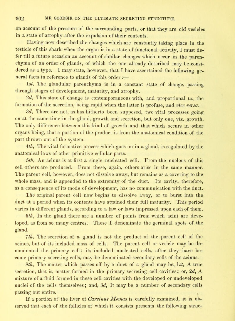 on account of the pressure of the surrounding parts, or that they are old vesicles in a state of atrophy after the expulsion of their contents. Having now described the changes which are constantly taking place in the testicle of this shark when the organ is in a state of functional activity, I must de- fer till a future occasion an account of similar changes which occur in the paren- chyma of an order of glands, of which the one already described may be consi- dered as a type. I may state, however, that I have ascertained the following ge- neral facts in reference to glands of this order :— ls£, The glandular parenchyma is in a constant state of change, passing through stages of development, maturity, and atrophy. 2d, This state of change is contemporaneous with, and proportional to, the formation of the secretion, being rapid when the latter is profuse, and vice versa. 3d, There are not, as has hitherto been supposed, two vital processes going on at the same time in the gland, growth and secretion, but only one, viz. growth. The only difference between this kind of growth and that which occurs in other organs being, that a portion of the product is from the anatomical condition of the part thrown out of the system. 4tk, The vital formative process which goes on in a gland, is regulated by the anatomical laws of other primitive cellular parts. 5th, An acinus is at first a single nucleated cell. From the nucleus of this cell others are produced. From these, again, others arise in the same manner. The parent cell, however, does not dissolve away, but remains as a covering to the whole mass, and is appended to the extremity of the duct. Its cavity, therefore, as a consequence of its mode of development, has no communication with the duct. The original parent cell now begins to dissolve away, or to burst into the duct at a period when its contents have attained their full maturity. This period varies in different glands, according to a law or laws impressed upon each of them. 6th, In the gland there are a number of points from which acini are deve- loped, as from so many centres. These I denominate the germinal spots of the gland. 1th, The secretion of a gland is not the product of the parent cell of the acinus, but of its included mass of cells. The parent cell or vesicle may be de- nominated the primary cell; its included nucleated cells, after they have be- come primary secreting cells, may be denominated secondary cells of the acinus. 8th, The matter which passes off by a duct of a gland may be, 1st, A true secretion, that is, matter formed in the primary secreting cell cavities; or, 2d, A mixture of a fluid formed in these cell cavities with the developed or undeveloped nuclei of the cells themselves; and, 3d, It may be a number of secondary cells passing out entire. N If a portion of the liver of Carcinus Manas is carefully examined, it is ob- served that each of the follicles of which it consists presents the following struc-