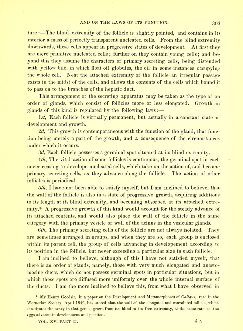 ture :—The blind extremity of the follicle is slightly pointed, and contains in its interior a mass of perfectly transparent nucleated cells. From the blind extremity downwards, these cells appear in progressive states of development. At first they are mere primitive nucleated cells ; further on they contain young cells; and be- yond this they assume the characters of primary secreting cells, being distended with yellow bile, in which float oil globules, the oil in some instances occupying the whole cell. Near the attached extremity of the follicle an irregular passage exists in the midst of the cells, and allows the contents of the cells which bound it to pass on to the branches of the hepatic duct. This arrangement of the secreting apparatus may be taken as the type of an order of glands, which consist of follicles more or less elongated. Growth in glands of this kind is regulated by the following laws :— ls£, Each follicle is virtually permanent, but actually in a constant state of development and growth. 2d, This growth is contemporaneous with the function of the gland, that func- tion being merely a part of the growth, and a consequence of the circumstances under which it occurs. 3d, Each follicle possesses a germinal spot situated at its blind extremity. 4th, The vital action of some follicles is continuous, the germinal spot in each never ceasing to develope nucleated cells, which take on the action of, and become primary secreting cells, as they advance along the follicle. The action of other follicles is periodical. 5th, I have not been able to satisfy myself, but I am inclined to believe, that the wall of the follicle is also in a state of progressive growth, acquiring additions to its length at its blind extremity, and becoming absorbed at its attached extre- mity.* A progressive growth of this kind would account for the steady advance of its attached contents, and would also place the wall of the follicle in the same category with the primary vesicle or wall of the acinus in the vesicular glands. 6th, The primary secreting cells of the follicle are not always isolated. They are sometimes arranged in groups, and when they are so, each group is enclosed within its parent cell, the group of cells advancing in developement according to its position in the follicle, but never exceeding a particular size in each follicle. I am inclined to believe, although of this I have not satisfied myself, that there is an order of glands, namely, those with very much elongated and anasto- mosing ducts, which do not possess germinal spots in particular situations, but in which these spots are diffused more uniformly over the whole internal surface of the ducts. I am the more inclined to believe this, from what I have observed in * Mi' Henry Goodsir, in a paper on the Development and Metamorphoses of Caligus, read in the Wernerian Society, April 1842, has stated that the wall of the elongated and convoluted follicle, which constitutes the ovary in that genus, grows from its blind to its free extremity, at the same rate as the eggs advance in development and position. VOL. XV. PART II. 4 N