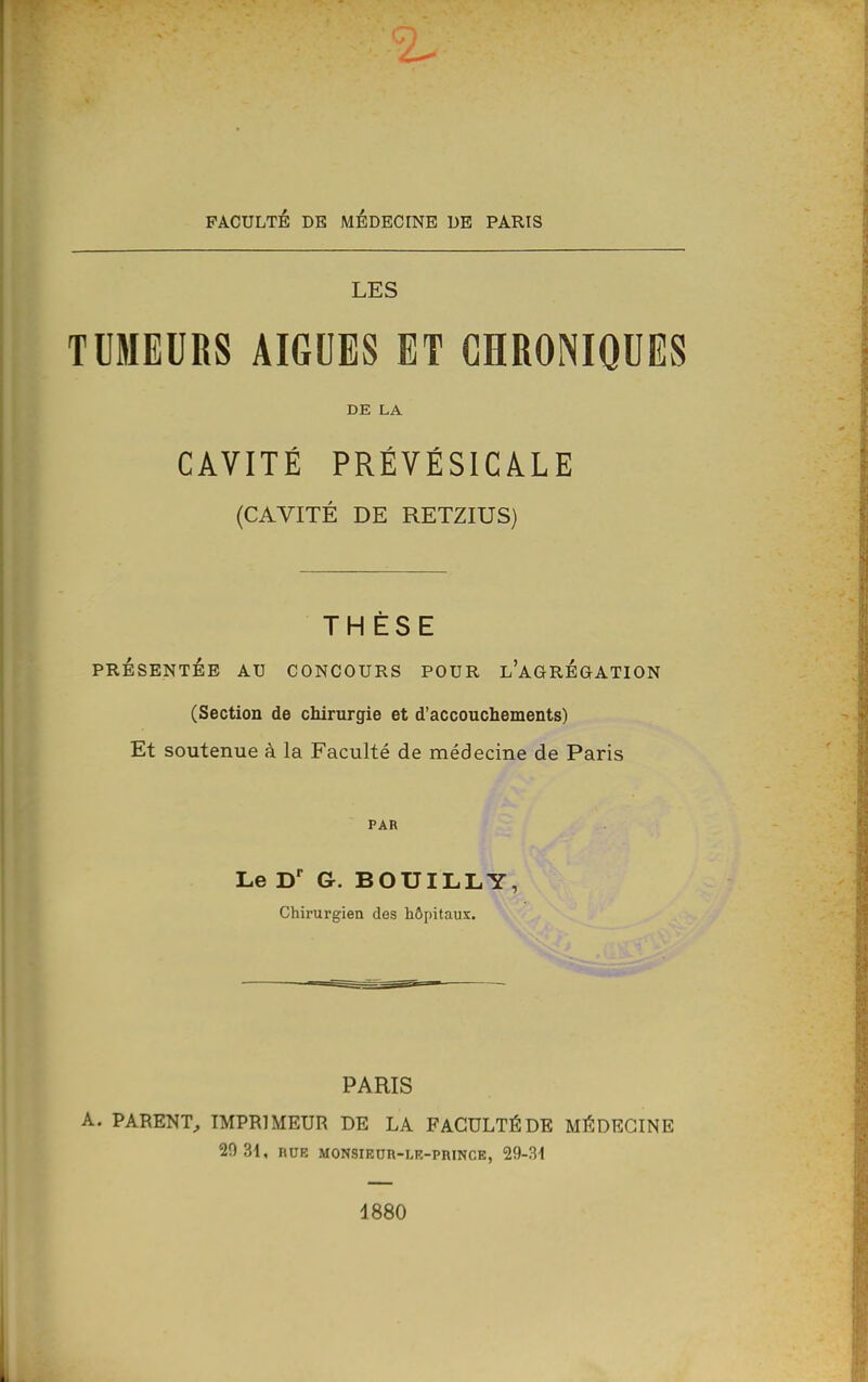 FACULTÉ DE MÉDECINE DE PARIS LES TUMEURS AIGUËS ET CHRONIQUES DE LA CAVITÉ PRÉVÉSICÂLE (CAVITÉ DE RETZIUS) THÈSE PRÉSENTÉE AU CONCOURS POUR l'aGRÉGATION (Section de chirurgie et d'accouchements) Et soutenue à la Faculté de médecine de Paris PAR Le G. BOUILLY, Chirurgien des hôpitaux. PARIS A. PARENT^ IMPRIMEUR DE LA FACULTÉ DE MÉDECINE 20 31, BUE MONSIEOR-LE-PRINCE, 29-3i 1880