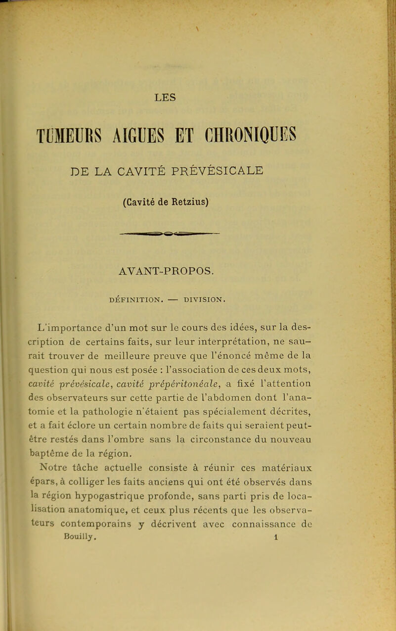 \ LES TLMEURS AIGUËS ET CHRONIQUES DE LA CAVITÉ PRÊVÊSICALE (Cavité de Retzius) AVANT-PROPOS. DEFINITION. DIVISION. L'importance d'un mot sur le cours des idées, sur la des- cription de certains faits, sur leur interprétation, ne sau- rait trouver de meilleure preuve que l'énoncé même de la question qui nous est posée : l'association de ces deux mots, cavité prévésicale, cavité prépéritonéale, a fixé l'attention des observateurs sur cette partie de l'abdomen dont l'ana- tomie et la pathologie n'étaient pas spécialement décrites, et a fait éclore un certain nombre de faits qui seraient peut- être restés dans l'ombre sans la circonstance du nouveau baptême de la région. Notre tâche actuelle consiste à réunir ces matériaux épars,à colligerles faits anciens qui ont été observés dans la région hypogastrique profonde, sans parti pris de loca- lisation anatomique, et ceux plus récents que les observa- teurs contemporains y décrivent avec connaissance de Bouilly. 1