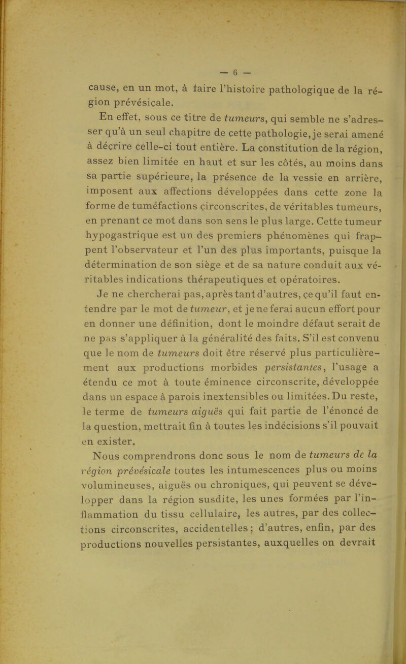 cause, en un mot, à taire l'histoire pathologique de la ré- gion prévésiçale. En effet, sous ce titre de tumeurs, qui semble ne s'adres- ser qu'à un seul chapitre de cette pathologie, je serai amené à décrire celle-ci tout entière. La constitution de la région, assez bien limitée en haut et sur les côtés, au moins dans sa partie supérieure, la présence de la vessie en arrière, imposent aux affections développées dans cette zone la forme de tuméfactions circonscrites, de véritables tumeurs, en prenant ce mot dans son sens le plus large. Cette tumeur hypogastrique est un des premiers phénomènes qui frap- pent l'observateur et l'un des plus importants, puisque la détermination de son siège et de sa nature conduit aux vé- ritables indications thérapeutiques et opératoires. Je ne chercherai pas, après tant d'autres, çe qu'il faut en- tendre par le mot de tumeur, et je ne ferai aucun effort pour en donner une définition, dont le moindre défaut serait de ne pas s'appliquer à la généralité des faits. S'il est convenu que le nom de tumeurs doit être réservé plus particulière- ment aux productionri morbides persistantes, l'usage a étendu ce mot à toute éminence circonscrite, développée dans un espace à parois inextensibles ou limitées. Du reste, le terme de tumeurs aiguës qui fait partie de l'énoncé de la question, mettrait fin à toutes les indécisions s'il pouvait en exister. Nous comprendrons donc sous le nom de tumeurs de la région prévésiçale toutes les intumescences plus ou moins volumineuses, aiguës ou chroniques, qui peuvent se déve- lopper dans la région susdite, les unes formées par l'in- flammation du tissu cellulaire, les autres, par des collec- tions circonscrites, accidentelles ; d'autres, enfin, par des productions nouvelles persistantes, auxquelles on devrait