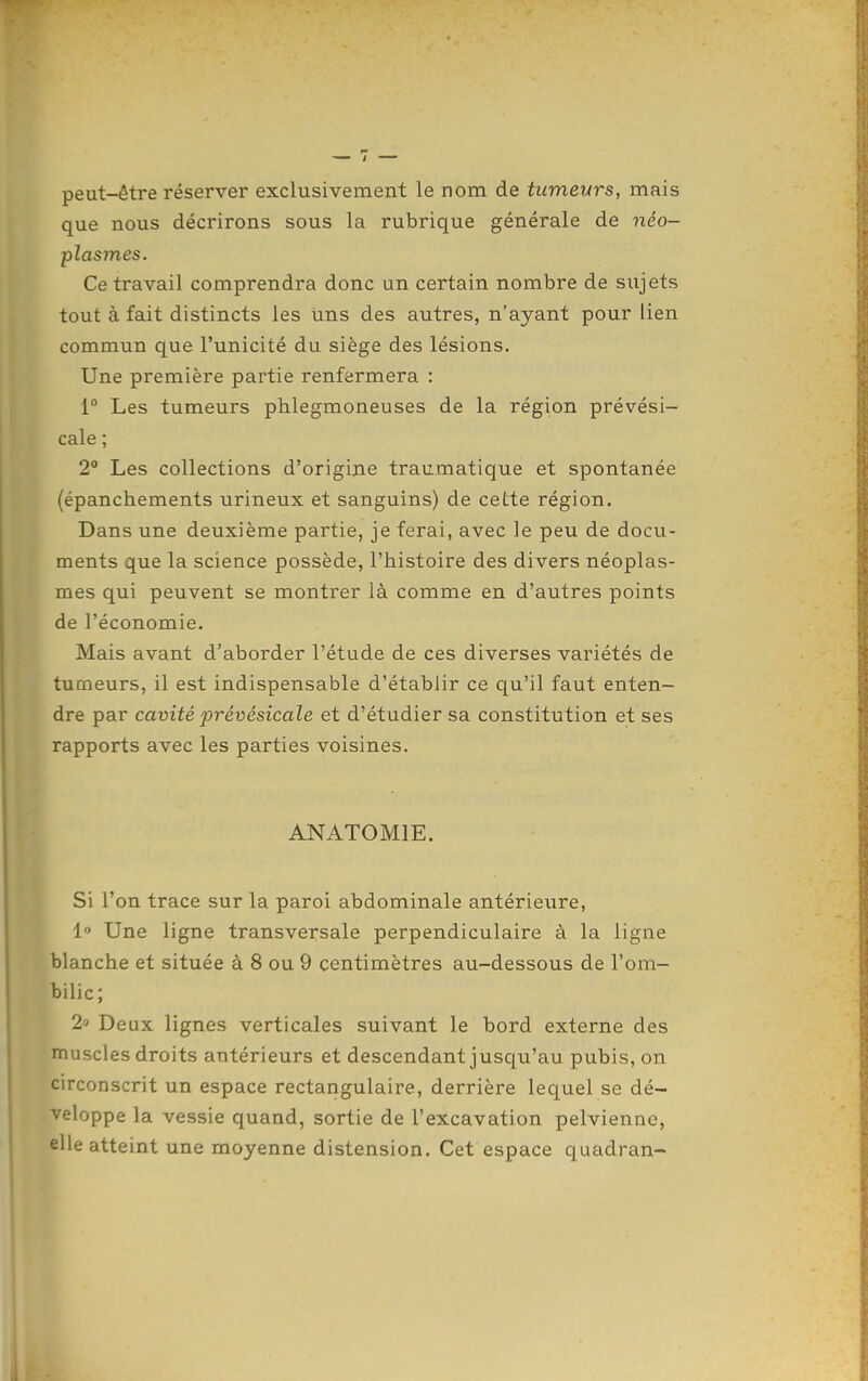 peut-être réserver exclusivement le nom de tumeurs, mais que nous décrirons sous la rubrique générale de néo- plasmes. Ce travail comprendra donc un certain nombre de sujets tout à fait distincts les Uns des autres, n'ayant pour lien commun que l'unicité du siège des lésions. Une première partie renfermera : 1 Les tumeurs phlegmoneuses de la région prévési- cale ; 2° Les collections d'origine traumatique et spontanée (épanchements urineux et sanguins) de cette région. Dans une deuxième partie, je ferai, avec le peu de docu- ments que la science possède, l'histoire des divers néoplas- mes qui peuvent se montrer là comme en d'autres points de l'économie. Mais avant d'aborder l'étude de ces diverses variétés de tumeurs, il est indispensable d'établir ce qu'il faut enten- dre par cavité prévésicale et d'étudier sa constitution et ses rapports avec les parties voisines. ANATOMIE. Si l'on trace sur la paroi abdominale antérieure, i Une ligne transversale perpendiculaire à la ligne blanche et située à 8 ou 9 centimètres au-dessous de l'om- bilic; 2» Deux lignes verticales suivant le bord externe des muscles droits antérieurs et descendant jusqu'au pubis, on circonscrit un espace rectangulaire, derrière lequel se dé- veloppe la vessie quand, sortie de l'excavation pelvienne, elle atteint une moyenne distension. Cet espace quadran-