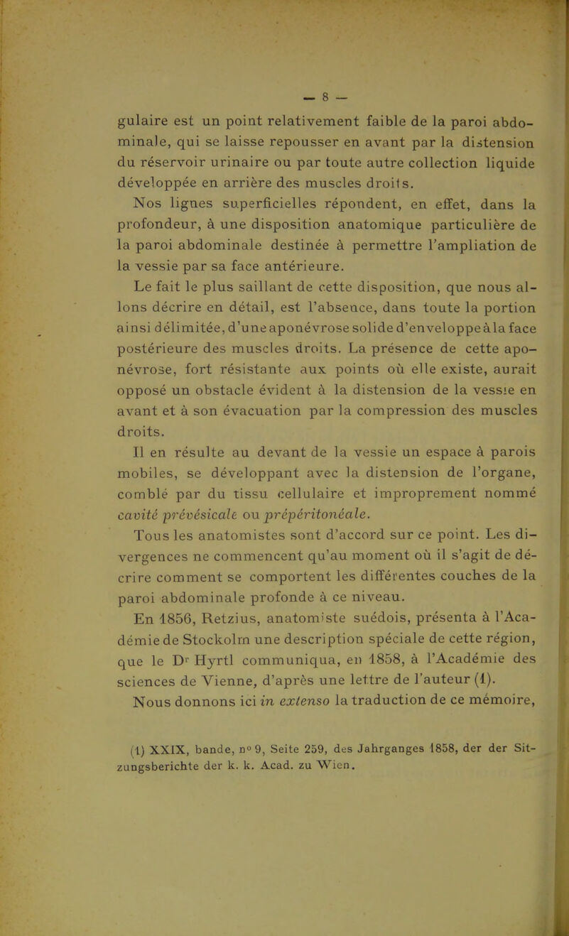 gulaire est un point relativement faible de la paroi abdo- minale, qui se laisse repousser en avant par la distension du réservoir urinaire ou par toute autre collection liquide développée en arrière des muscles droits. Nos lignes superficielles répondent, en effet, dans la profondeur, à une disposition anatomique particulière de la paroi abdominale destinée à permettre l'ampliation de la vessie par sa face antérieure. Le fait le plus saillant de cette disposition, que nous al- lons décrire en détail, est l'absence, dans toute la portion ainsi délimitée, d'une aponévrose solide d'enveloppe à la face postérieure des muscles droits. La présence de cette apo- névrose, fort résistante aux points où elle existe, aurait opposé un obstacle évident à la distension de la vessie en avant et à son évacuation par la compression des muscles droits. Il en résulte au devant de la vessie un espace à parois mobiles, se développant avec la distension de l'organe, comblé par du tissu cellulaire et improprement nommé cavité po'évésicalè on prépéritonéale. Tous les anatomistes sont d'accord sur ce point. Les di- vergences ne commencent qu'au moment où il s'agit de dé- crire comment se comportent les différentes couches de la paroi abdominale profonde à ce niveau. En 1856, Retzius, anatomiste suédois, présenta à l'Aca- démie de Stockolm une description spéciale de cette région, que le D'' Hyrtl communiqua, en 1858, à l'Académie des sciences de Vienne, d'après une lettre de l'auteur (1). Nous donnons ici in extenso la traduction de ce mémoire, (1) XXIX, bande, do9, Seite 259, des Jahrganges 1858, der der Sit- zungsberichte der k. k. Acad. zu Wicn.