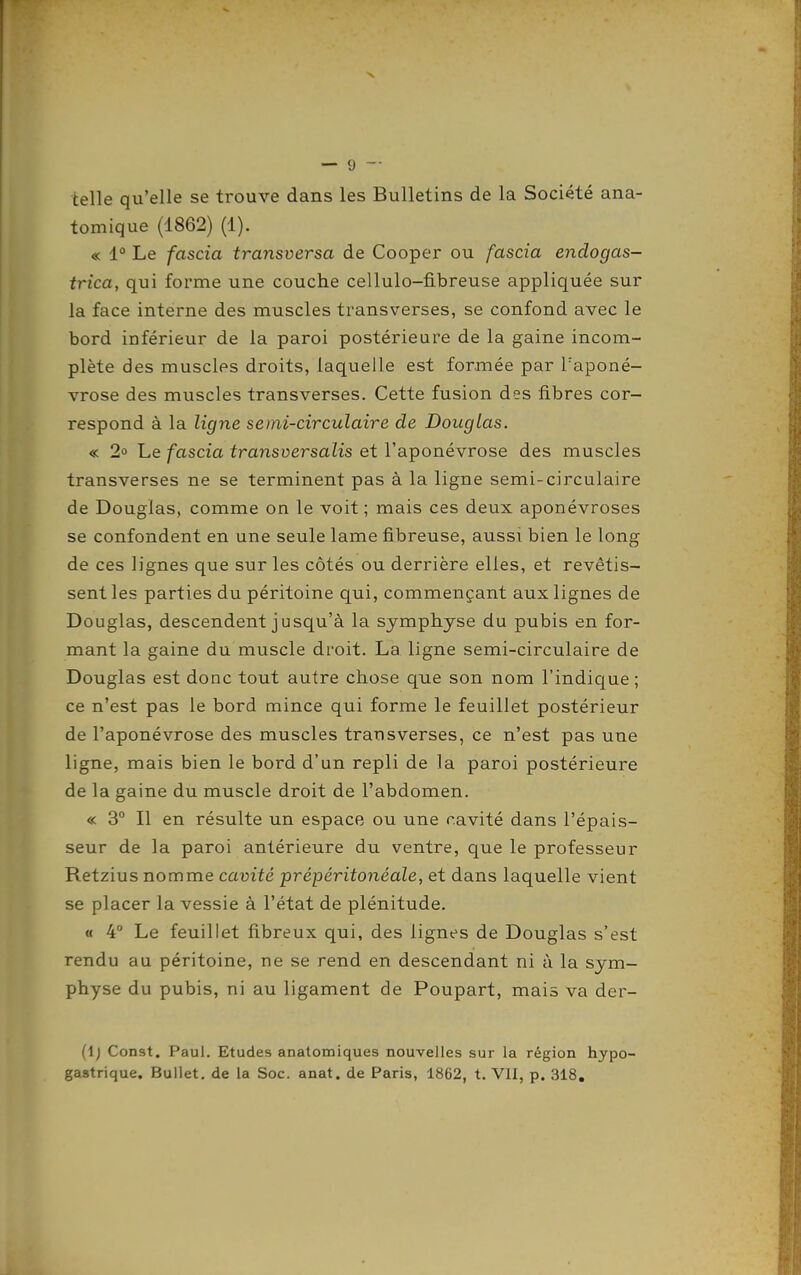 telle qu'elle se trouve dans les Bulletins de la Société ana- tomique (1862) (1). « 1° Le fascia transversa de Cooper ou fascia endogas- trica, qui forme une couche cellulo-fibreuse appliquée sur la face interne des muscles transverses, se confond avec le bord inférieur de la paroi postérieure de la gaine incom- plète des muscles droits, laquelle est formée par l'aponé- vrose des muscles transverses. Cette fusion des fibres cor- respond à la ligne semi-circulaire de Douglas. « 2» Le fascia transversalis et l'aponévrose des muscles transverses ne se terminent pas à la ligne semi-circulaire de Douglas, comme on le voit ; mais ces deux aponévroses se confondent en une seule lame fibreuse, aussi bien le long de ces lignes que sur les côtés ou derrière elles, et revêtis- sent les parties du péritoine qui, commençant aux lignes de Douglas, descendent jusqu'à la symphyse du pubis en for- mant la gaine du muscle droit. La ligne semi-circulaire de Douglas est donc tout autre chose que son nom l'indique ; ce n'est pas le bord mince qui forme le feuillet postérieur de l'aponévrose des muscles transverses, ce n'est pas une ligne, mais bien le bord d'un repli de la paroi postérieure de la gaine du muscle droit de l'abdomen. « 3° Il en résulte un espace ou une ravité dans l'épais- seur de la paroi antérieure du ventre, que le professeur Retzius nomme cavité prépéritonéale, et dans laquelle vient se placer la vessie à l'état de plénitude. « 4° Le feuillet fibreux qui, des lignes de Douglas s'est rendu au péritoine, ne se rend en descendant ni à la sym- physe du pubis, ni au ligament de Poupart, mais va der- (1; Const. Paul. Etudes anatomiques nouvelles sur la région hypo- gastrique. Bullet, de la Soc. anat. de Paris, 1862, t. VII, p. 318,