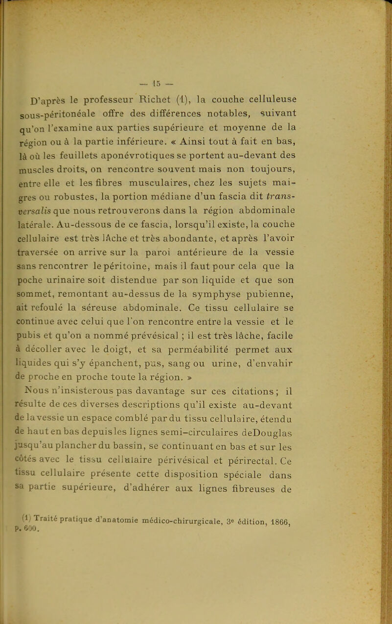 D'après le professeur Richet (1), la couche celluleuse sous-péritonéale offre des différences notables, suivant qu'on l'examine aux parties supérieure et moyenne de la région ou à la partie inférieure. « Ainsi tout à fait en bas, là où les feuillets aponévrotiques se portent au-devant des muscles droits, on rencontre souvent mais non toujours, entre elle et les fibres musculaires, chez les sujets mai- gres ou robustes, la portion médiane d'un fascia dit trans- versalis que nous retrouverons dans la région abdominale latérale. Au-dessous de ce fascia, lorsqu'il existe, la couche cellulaire est très lAche et très abondante, et après l'avoir traversée on arrive sur la paroi antérieure de la vessie sans rencontrer le péritoine, mais il faut pour cela que la poche urinaire soit distendue par son liquide et que son sommet, remontant au-dessus de la symphyse pubienne, ait refoulé la séreuse abdominale. Ce tissu cellulaire se continue avec celui que l'on rencontre entre la vessie et le pubis et qu'on a nommé prévésical ; il est très lâche, facile à décoller avec le doigt, et sa perméabilité permet aux liquides qui s'y épanchent, pus, sang ou urine, d'envahir de proche en proche toute la région. » Nous n'insisterons pas davantage sur ces citations; il résulte de ces diverses descriptions qu'il existe au-devant de lavessie un espace comblé par du tissu cellulaire, étendu de haut en bas depuis les lignes semi-circulaires deDouglas jusqu'au plancher du bassin, se continuant en bas et sur les côtés avec le tisàu cellulaire périvésical et périrectal. Ce tissu cellulaire présente cette disposition spéciale dans sa partie supérieure, d'adhérer aux lignes fibreuses de (1; Traité pratique d'anatomie médico-chirurgicale, 3» édition, 1866 P. 600. '