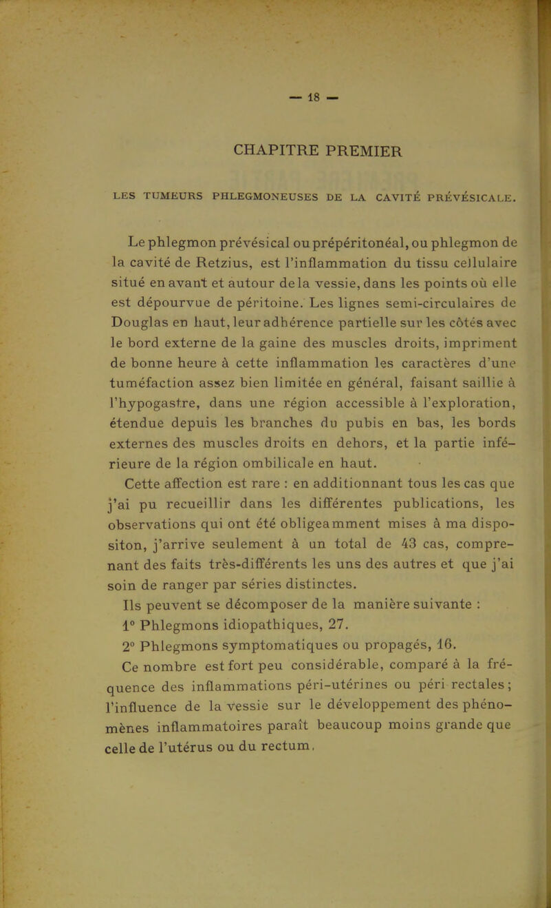 CHAPITRE PREMIER LES TUMEURS PHLEGMONEUSES DE LA CAVITÉ PRÉVÉSICALE. Le phlegmon prévésical ou prépéritonéal, ou phlegmon de la cavité de Retzius, est l'inflammation du tissu ceJluIaire situé en avant et autour delà vessie, dans les points où elle est dépourvue de péritoine. Les lignes semi-circulaires de Douglas en haut, leur adhérence partielle sur les côtés avec le bord externe de la gaine des muscles droits, impriment de bonne heure à cette inflammation les caractères d'une tuméfaction assez bien limitée en général, faisant saillie à l'hypogastre, dans une région accessible à l'exploration, étendue depuis les branches du pubis en bas, les bords externes des muscles droits en dehors, et la partie infé- rieure de la région ombilicale en haut. Cette affection est rare : en additionnant tous les cas que j'ai pu recueillir dans les différentes publications, les observations qui ont été obligeamment mises à ma dispo- siton, j'arrive seulement à un total de 43 cas, compre- nant des faits très-différents les uns des autres et que j'ai soin de ranger par séries distinctes. Ils peuvent se décomposer de la manière suivante : 1° Phlegmons idiopathiques, 27. 2 Phlegmons symptomatiques ou propagés, 16. Ce nombre est fort peu considérable, comparé à la fré- quence des inflammations péri-utérines ou péri rectales; l'influence de la vessie sur le développement des phéno- mènes inflammatoires paraît beaucoup moins grande que celle de l'utérus ou du rectum,