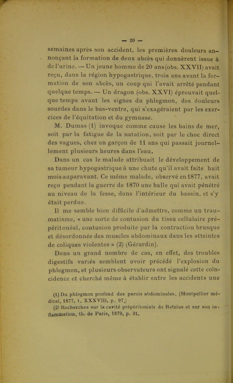 r — 20 — semaines après son accident, les premières douleurs an- nonçant la formation de deux abcès qui donnèrent issue à de l'urine. — Un jeune homme de 20 ans(obs. XXVII) avait reçu, dans la région hypogastrique, trois ans avant la for- mation de son abcès, un coup qui l'avait arrêté pendant quelque temps. — Un dragon (obs. XXVI) éprouvait quel- que temps avant les signes du phlegmon, des douleurs sourdes dans le bas-ventre, qui s'exagéraient par les exer- cices de l'équitation et du gymnase. M. Dumas (1) invoque comme cause les bains de mer, soit parla fatigue de la natation, soit par le choc direct des vagues, chez un garçon de 11 ans qui passait journel- lement plusieurs heures dans l'eau. Dans un cas le malade attribuait le développement de sa tumeur hypogastrique à une chute qu'il avait faite huit mois auparavant. Ce même malade, observé en 1877, avait reçu pendant la guerre de 1870 une balle qui avait pénétré au niveau de la fesse, dans l'intérieur du bassin, et s'y était perdue. Il me semble bien difficile d'admettre, comme un trau- matisme, « une sorte de contusion du tissu cellulaire pré- péritonéal, contusion produite par la contraction brusque et désordonnée des muscles abdominaux dans les atteintes de coliques violentes» (2) (Gérardin). Dans un grand nombre de cas, en effet, des troubles digestifs variés semblent avoir précédé l'explosion du phlegmon, et plusieurs observateurs ont signalé cette coïn- cidence et cherché même à établir entre les accidents une (1) Du phlegmoa profond des parois abdominales, (Montpellier mé- dical, 1877, t. XXXVIII, p. 97.) (2) Recherches sur la cavité prépéritoniale de Retzius et sur son in- flammation, th. de Paris, 1879, p. 31.