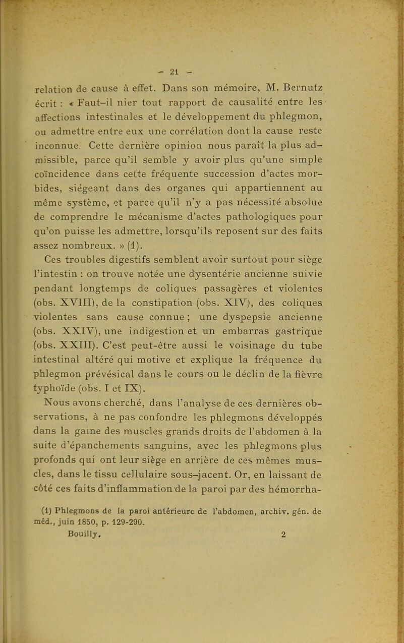 relation de cause à effet. Dans son mémoire, M. Bernutz écrit : « Faut-il nier tout rapport de causalité entre les affections intestinales et le développement du phlegmon, ou admettre entre eux une corrélation dont la cause reste inconnue. Cette dernière opinion nous paraît la plus ad- missible, parce qu'il semble y avoir plus qu'une simple coïncidence dans cette fréquente succession d'actes mor- bides, siégeant dans des organes qui appartiennent au même système, et parce qu'il n'y a pas nécessité absolue de comprendre le mécanisme d'actes pathologiques pour qu'on puisse les admettre, lorsqu'ils reposent sur des faits assez nombreux. » (1). Ces troubles digestifs semblent avoir surtout pour siège l'intestin : on trouve notée une dysentérie ancienne suivie pendant longtemps de coliques passagères et violentes (obs. XVIII), de la constipation (obs. XIV), des coliques violentes sans cause connue ; une dyspepsie ancienne (obs. XXIV), une indigestion et un embarras gastrique (obs. XXIII). C'est peut-être aussi le voisinage du tube intestinal altéré qui motive et explique la fréquence du phlegmon prévésical dans le cours ou le déclin de la fièvre typhoïde (obs. I et IX). Nous avons cherché, dans l'analyse de ces dernières ob- servations, à ne pas confondre les phlegmons développés dans la game des muscles grands droits de l'abdomen à la suite d'épanchements sanguins, avec les phlegmons plus profonds qui ont leur siège en arrière de ces mêmes mus- cles, dans le tissu cellulaire sous-jacent. Or, en laissant de côté ces faits d'inflammation de la paroi par des hémorrha- (IJ Phlegmons de la paroi antérieure de l'abdomen, archiv. gén. de méd., juin 1850, p. 129-290. Bouilly. 2