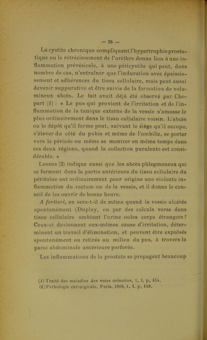 La cystite chronique compliquant l'hypertrophie prosta- tique ou le rétrécissement de l'urèthre donne lieu à une in- flammation prévésicale, à une péricystite qui peut, dans nombre de cas, n'entraîner que l'induration avec épaissis- sement et adhérences du tissu cellulaire, mais peut aussi devenir suppurative et être suivie de la formation de volu- mineux abcès. Le tait avait déjà été observé par Cho- part (1) : « Le pus qui provient de l'irritation et de l'in- flammation de la tunique externe de la vessie s'amasse le plus ordinairement dans le tissu cellulaire voisin. L'abcès ou le dépôt qu'il forme peut, suivant le siège qu'il occupe, s'élever da côté du pubis et même de l'ombilic, se porter vers le périnée ou même se montrer en même temps dans ces deux régions, quand la collection purulente est consi- dérable. » Lassus (2) indique aussi que les abcès phlegmoneux qui se forment dans la partie antérieure du tissu cellulaire du péritoine ont ordinairem'ent pour origine une violente in- flammation du rectum ou de la vessie, et il donne le con- seil de les ouvrir de bonne heure. A fortiori^ en sera-t-il de même quand la vessie ulcérée spontanément (Duplay, ou par des calculs verse dans tissu cellulaire ambiant l'urine ouïes corps étrangers ? Ceux-ci deviennent eux-mêmes cause d'irritation, déter- minent un travail d'élimination, et peuvent être expulsés spontanément ou retirés au milieu du pus, à travers la paroi abdominale antérieure perforée. Les inflammations de la prostate se propagent beaucoup (1) Traité des maladies des voies urinaires, t. 1, p, 454. (2) Pathologie chiiuigicale. Paris, 1806, t. I. p. 143.