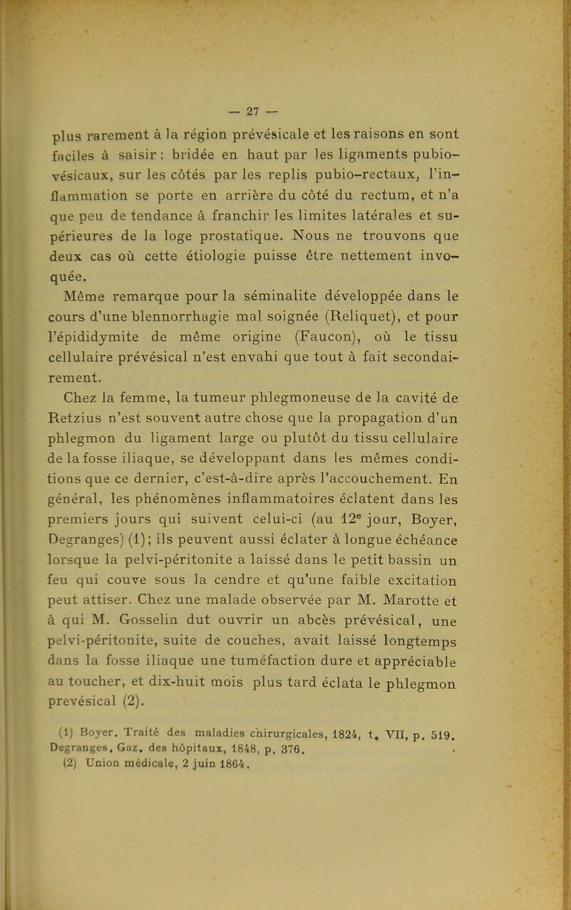 plus rarement à la région prévéaicale et les raisons en sont faciles à saisir : bridée en haut par les ligaments pubio- vésicaux, sur les côtés par les replis pubio-rectaux, l'in- flammation se porte en arrière du côté du rectum, et n'a que peu de tendance à franchir les limites latérales et su- périeures de la loge prostatique. Nous ne trouvons que deux cas où cette étiologie puisse être nettement invo- quée. Même remarque pour la séminalite développée dans le cours d'une blennorrhagie mal soignée (Reliquet), et pour l'épididymite de même origine (Faucon), où le tissu cellulaire prévésical n'est envahi que tout à fait secondai- rement. Chez la femme, la tumeur phlegmoneuse de la cavité de Retzius n'est souvent autre chose que la propagation d'un phlegmon du ligament large ou plutôt du tissu cellulaire de la fosse iliaque, se développant dans les mêmes condi- tions que ce dernier, c'est-à-dire après l'accouchement. En général, les phénomènes inflammatoires éclatent dans les premiers jours qui suivent celui-ci (au 12® jour, Boyer, Degranges) (1) ; ils peuvent aussi éclater à longue échéance lorsque la pelvi-péritonite a laissé dans le petit bassin un feu qui couve sous la cendre et qu'une faible excitation peut attiser. Chez une malade observée par M. Marotte et à qui M. Gosselin dut ouvrir un abcès prévésical, une pelvi-péritonite, suite de couches, avait laissé longtemps dans la fosse iliaque une tuméfaction dure et appréciable au toucher, et dix-huit mois plus tard éclata le phlegmon prévésical (2). (1) Boyer. Traité des maladies chirurgicales, 1824, t. VII, p. 519. Degranges. Gaz. des hôpitaux, 1848, p. 376, (2) Union médicale, 2 juin 1864.