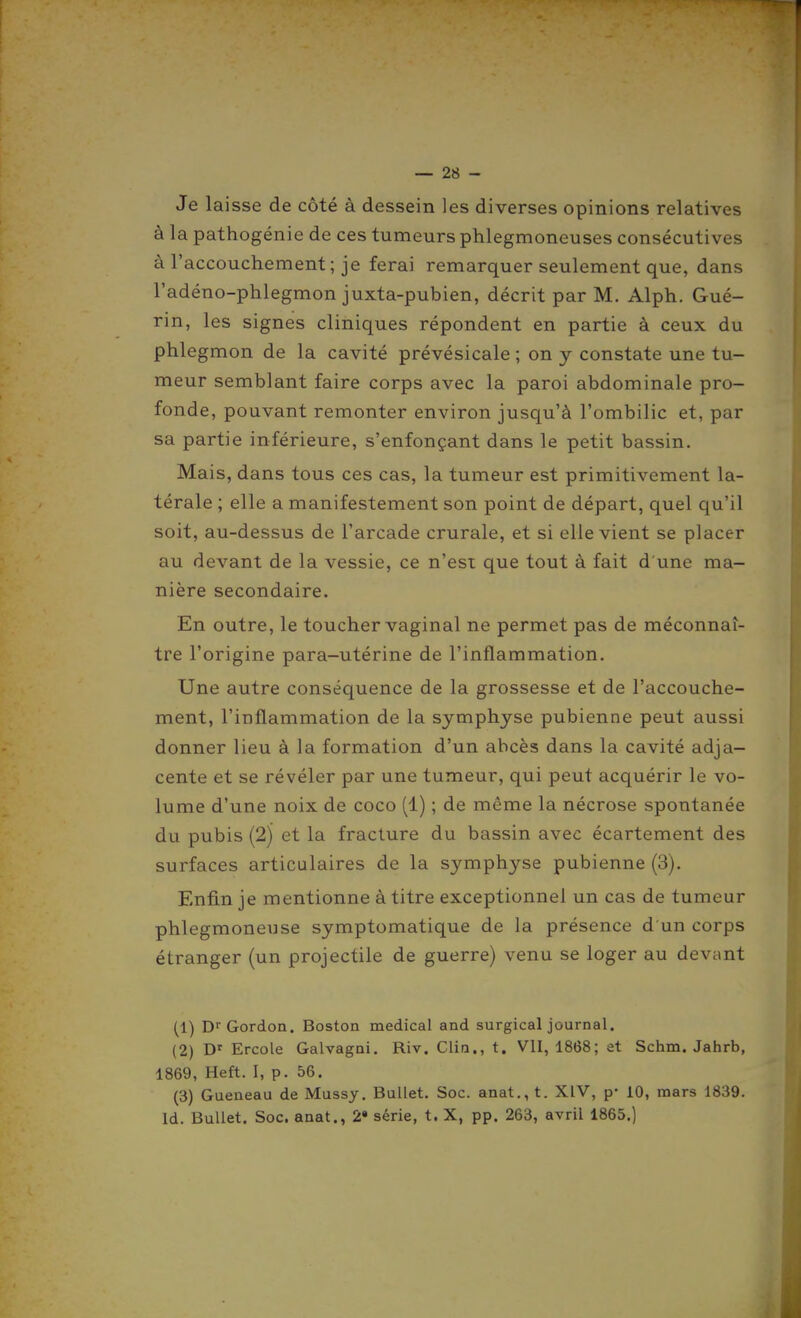 Je laisse de côté à dessein les diverses opinions relatives à la pathogénie de ces tumeurs phlegmoneuses consécutives à l'accouchement; je ferai remarquer seulement que, dans l'adéno-phlegmon juxta-pubien, décrit par M. Alph. Gué- rin, les signes cliniques répondent en partie à ceux du phlegmon de la cavité prévésicale ; on y constate une tu- meur semblant faire corps avec la paroi abdominale pro- fonde, pouvant remonter environ jusqu'à l'ombilic et, par sa partie inférieure, s'enfonçant dans le petit bassin. Mais, dans tous ces cas, la tumeur est primitivement la- térale ; elle a manifestement son point de départ, quel qu'il soit, au-dessus de l'arcade crurale, et si elle vient se placer au devant de la vessie, ce n'est que tout à fait d'une ma- nière secondaire. En outre, le toucher vaginal ne permet pas de méconnaî- tre l'origine para-utérine de l'inflammation. Une autre conséquence de la grossesse et de l'accouche- ment, l'inflammation de la symphyse pubienne peut aussi donner lieu à la formation d'un abcès dans la cavité adja- cente et se révéler par une tumeur, qui peut acquérir le vo- lume d'une noix de coco (1) ; de même la nécrose spontanée du pubis (2) et la fracture du bassin avec écartement des surfaces articulaires de la symphyse pubienne (3). Enfin je mentionne à titre exceptionnel un cas de tumeur phlegmoneuse symptomatique de la présence d'un corps étranger (un projectile de guerre) venu se loger au devant (1) Dr Gordon. Boston médical and surgical journal. (2) D' Ercole Galvagni. Riv. Clin., t. VU, 1868; et Schm. Jahrb, 1869, Heft. I, p. 56. (3) Gueneau de Mussy. BuUet. Soc. anat., t. XIV, p- 10, mars 1839. Id. BuUet. Soc. anat., 2» série, t. X, pp. 263, avril 1865.)