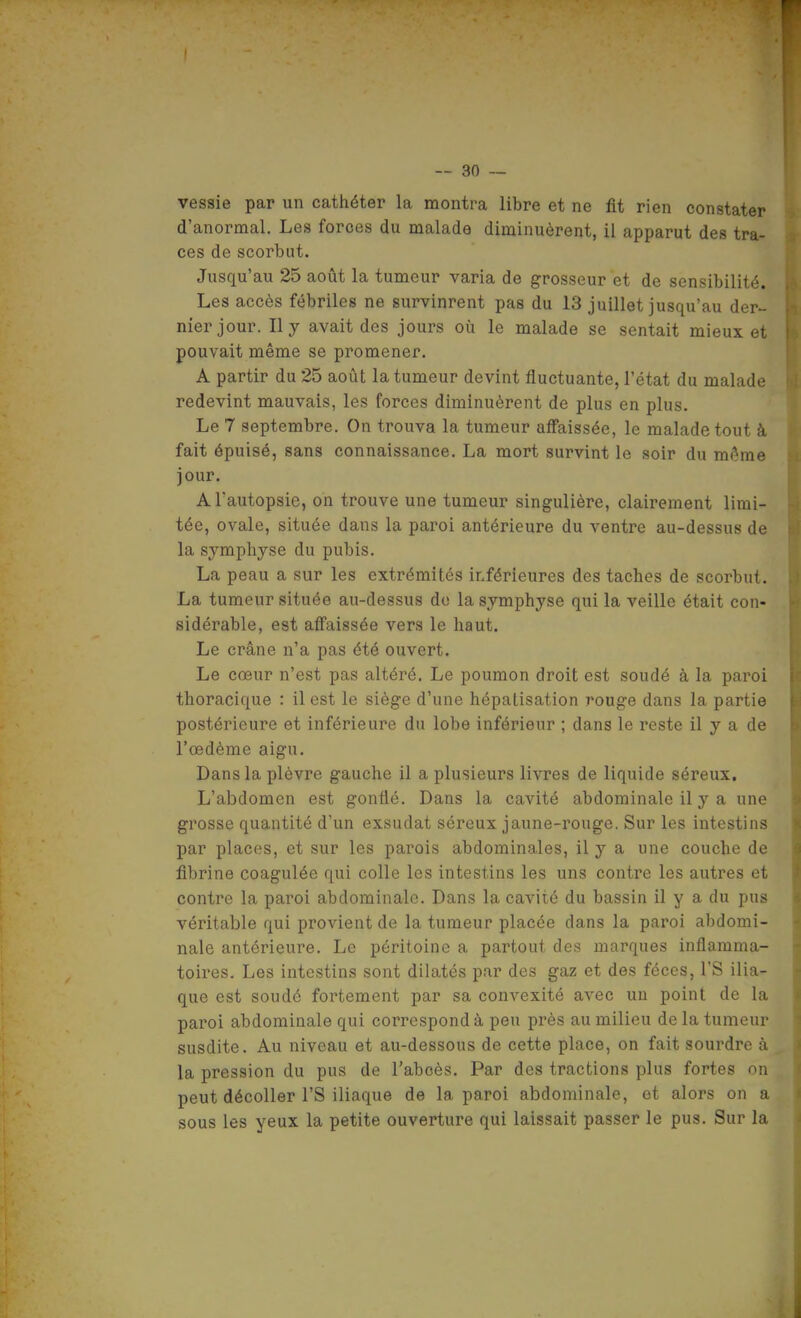 vessie par un cathéter la montra libre et ne fit rien constater d'anormal. Les forces du malade diminuèrent, il apparut des tra- ces de scorbut. Jusqu'au 25 août la tumeur varia de grosseur et de sensibilité. Les accès fébriles ne survinrent pas du 13 juillet jusqu'au der- nier jour. Il y avait des jours où le malade se sentait mieux et pouvait même se promener. A partir du 25 août la tumeur devint fluctuante, l'état du malade redevint mauvais, les forces diminuèrent de plus en plus. Le 7 septembre. On trouva la tumeur affaissée, le malade tout à fait épuisé, sans connaissance. La mort survint le soir du même jour. A l'autopsie, on trouve une tumeur singulière, clairement limi- tée, ovale, située dans la paroi antérieure du ventre au-dessus de la symphyse du pubis. La peau a sur les extrémités inférieures des taches de scorbut. La tumeur située au-dessus do la symphyse qui la veille était con- sidérable, est affaissée vers le haut. Le crâne n'a pas été ouvert. Le cœur n'est pas altéré. Le poumon droit est soudé à la paroi thoracique : il est le siège d'une hépatisation rouge dans la partie postérieure et inférieure du lobe inférieur ; dans le reste il y a de l'œdème aigu. Dans la plèvre gauche il a plusieurs livres de liquide séreux. L'abdomen est gonflé. Dans la cavité abdominale il y a une grosse quantité d'un exsudât séreux jaune-rouge. Sur les intestins par places, et sur les parois abdominales, il y a une couche de fibrine coagulée qui colle les intestins les uns contre les autres et contre la paroi abdominale. Dans la cavité du bassin il y a du pus véritable qui provient de la tumeur placée dans la paroi abdomi- nale antérieure. Le péritoine a partout des marques inflamma- toires. Les intestins sont dilatés par des gaz et des fèces, l'S ilia- que est soudé fortement par sa convexité avec un point de la paroi abdominale qui correspond à peu près au milieu de la tumeur susdite. Au niveau et au-dessous de cette place, on fait sourdre à la pression du pus de l'abcès. Par des tractions plus fortes on peut décoller rS iliaque de la paroi abdominale, et alors on a sous les yeux la petite ouverture qui laissait passer le pus. Sur la