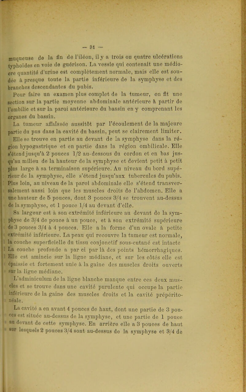 muqueuse de la fin de l'iléon, il y a trois ou quatre ulcérations typhoïdes en voie de guérison. La vessie qui contenait une médio- cre quantité d'urine est complètement normale, mais elle est sou- dée à presque toute la partie inférieure de la symphyse et des branches descendantes du pubis. Pour faire un examen plus complet de la tumeur, on fit une section sur la partie moyenne abdominale antérieure à partir de l'ombilic et sur la paroi antérieure du bassin en y comprenant les organes du bassin. La tumeur affaissée aussitôt par l'écoulement de la majeure partie du pus dans la cavité du bassin, peut se clairement limiter. Elle se trouve en partie au devant de la symphyse dans la ré- gion hypogastrique et en partie dans la région ombilicale. Elle s'étend jusqu'à 2 pouces 1/2 au-dessous du cordon et en bas jus- qu'au milieu de la hauteur de la symphyse et devient petit à petit plus large à sa terminaison supérieure. Au niveau du bord supé- rieur de la symphyse, elle s'étend jusqu'aux tubercules du pubis. Plus loin, au niveau de la paroi abdominale elle s'étend transver- salement aussi loin que les muscles droits de l'abdomen. Elle a nne hauteur de 5 pouces, dont 3 pouces 3/4 se trouvent au-dessus de la symphyse, et 1 pouce 1/4 au devant d'elle. Sa largeur est à son extrémité inférieure au devant de la sym- physe de 3/4 de pouce à un pouce, et à son extrémité supérieure ie 3 pouces .3/4 à 4 pouces. Elle a la forme d'un ovale à petite •:-itrémité inférieure. La peau qui recouvre la tumeur est normale, la couche superficielle du tissu conjonctif sous-cutané est intacte La couche profonde a par ci par là des points hémorrhagiques. Elle est amincie sur la ligne médiane, et sur les côtés elle est ■paissie et fortement unie à la gaine des muscles droits ouverts -ar la ligne médiane. L'adminiculum de la ligne blanche manque entre ces deux mus- cles et se trouve dans une cavité purulente qui occupe la partie inférieure de la gaine des muscles droits et la cavité prépérito- léale. La cavité a en avant 4 pouces de haut, dont une partie de 3 pou- ces est située au-dessus de la symphyse, et une partie de 1 pouce an devant de cette symphyse. En arrière elle a 3 pouces de haut Hur lesquels 2 pouces 3/4 sont au-dessus de la symphyse et 3/4 de