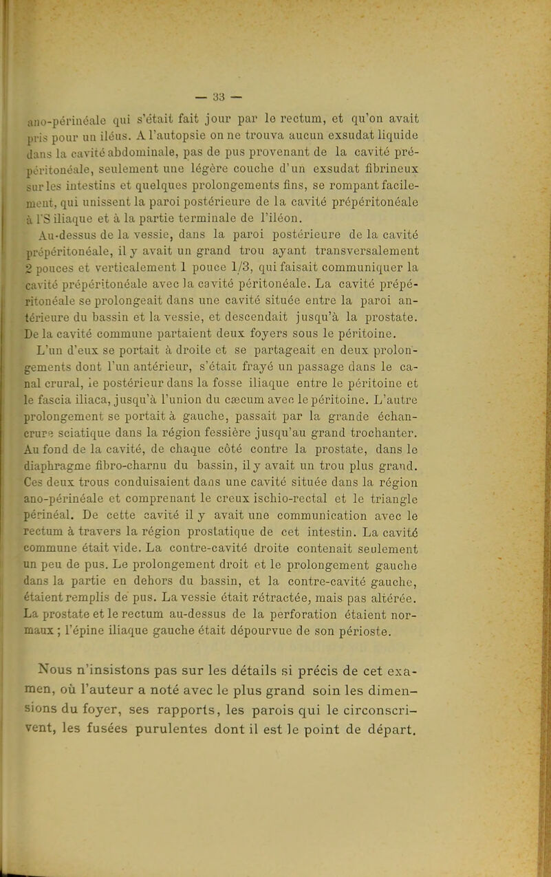 lUio-périncale iiui s'était fait jour par le rectum, et qu'on avait pris pour uu iléus. A l'autopsie on ne trouva aucun exsudât liquide dans la cavité abdominale, pas de pus provenant de la cavité pré- péritonéale, seulement une légère couche d'un exsudât fibrineux sur les intestins et quelques prolongements fins, se rompant facile- mont, qui unissent la paroi postérieure de la cavité prépéritonéale à rS iliaque et à la partie terminale de l'iléon. Au-dessus de la vessie, dans la paroi postérieure de la cavité prépéritonéale, il y avait un grand trou ayant transversalement 2 pouces et verticalement 1 pouce 1/3, qui faisait communiquer la cavité prépéritonéale avec la cavité péritonéale. La cavité prépé- ritonéale se prolongeait dans une cavité située entre la paroi an- térieure du bassin et la vessie, et descendait jusqu'à la prostate. Delà cavité commune partaient deux foyers sous le péritoine. L'un d'eux se portait à droite et se partageait en deux prolon- gements dont l'un antérieur, s'étaii frayé un passage dans le ca- nal crural, le postérieur dans la fosse iliaque entre le péritoine et le fascia iliaca, jusqu'à l'union du csecum avec le péritoine. L'autre prolongement se portait à gauche, passait par la grande échan- crure sciatique dans la région fessière jusqu'au grand trochanter. Au fond de la cavité, de chaque côté contre la prostate, dans le diaphragme fibro-charnu du bassin, il y avait un trou plus grand. Ces deux trous conduisaient dans une cavité située dans la région ano-périnéale et comprenant le creux ischio-rectal et le triangle périnéal. De cette cavité il y avait une communication avec le rectum à travers la région prostatique de cet intestin. La cavité commune était vide. La contre-cavité droite contenait seulement un peu de pus. Le prolongement di'oit et le prolongement gauche dans la partie en dehors du bassin, et la contre-cavité gauche, étaient remplis dé pus. La vessie était rétractée, mais pas altérée. La prostate et le rectum au-dessus de la perforation étaient nor- maux ; l'épine iliaque gauche était dépourvue de son périoste. Nous n'insistons pas sur les détails si précis de cet exa- men, oîi l'auteur a noté avec le plus grand soin les dimen- sions du foyer, ses rapports, les parois qui le circonscri- vent, les fusées purulentes dont il est le point de départ.