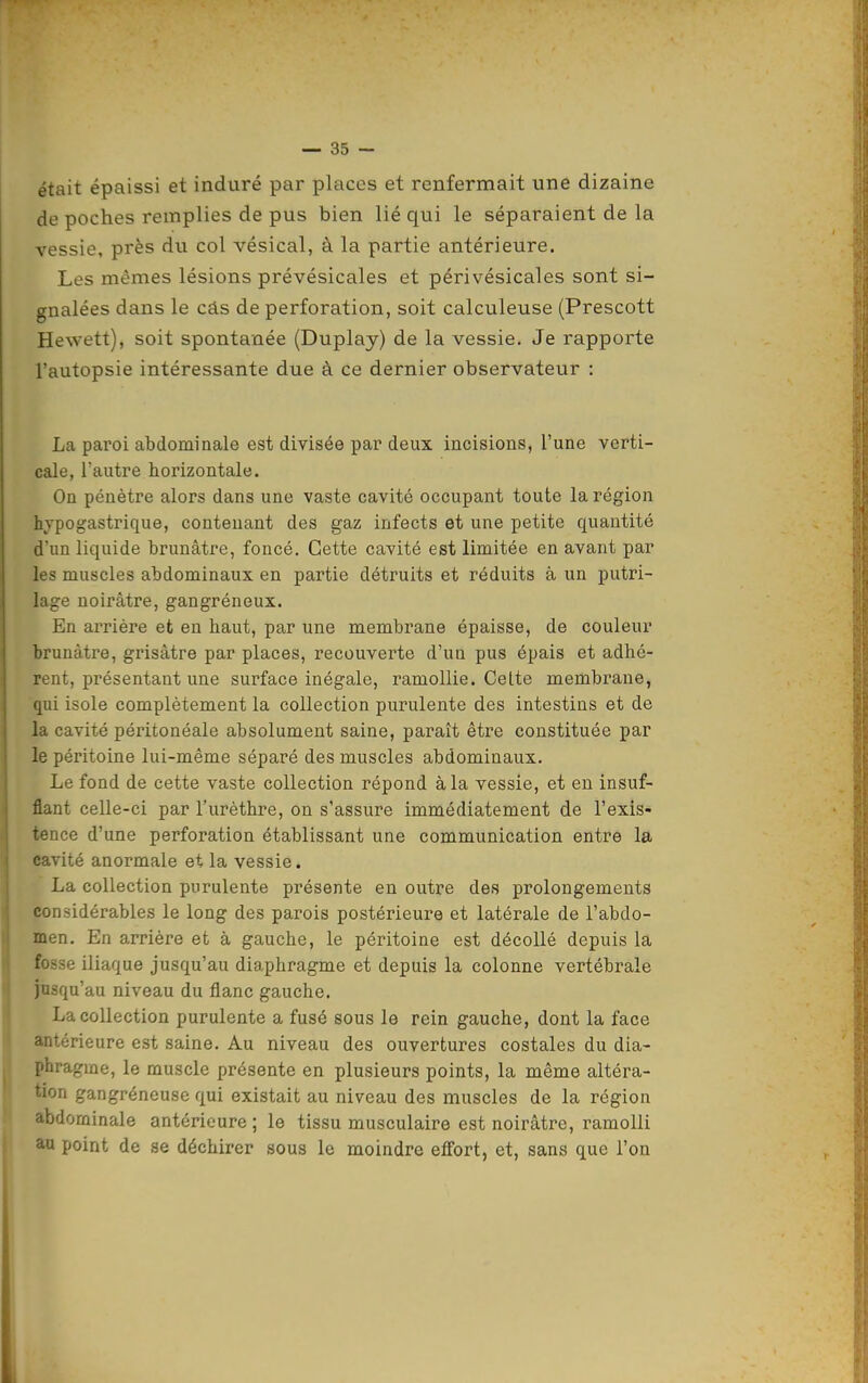 était épaissi et induré par places et renfermait une dizaine de poches remplies de pus bien lié qui le séparaient de la vessie, près du col vésical, à la partie antérieure. Les mêmes lésions prévésicales et périvésicales sont si- gnalées dans le câs de perforation, soit calculeuse (Prescott Hewett), soit spontanée (Duplay) de la vessie. Je rapporte l'autopsie intéressante due à ce dernier observateur : La paroi abdominale est divisée par deux incisions, l'une verti- cale, l'autre horizontale. On pénètre alors dans une vaste cavité occupant toute la région hypogastrique, contenant des gaz infects et une petite quantité d'un liquide brunâtre, foncé. Cette cavité est limitée en avant par les muscles abdominaux en partie détruits et réduits à un putri- lage noirâtre, gangréneux. En arrière et en haut, par une membrane épaisse, de couleur brunâtre, grisâtre par places, recouverte d'un pus épais et adhé- rent, présentant une surface inégale, ramollie. Celte membrane, qui isole complètement la collection purulente des intestins et de la cavité péritonéale absolument saine, paraît être constituée par le péritoine lui-même séparé des muscles abdominaux. Le fond de cette vaste collection répond à la vessie, et en insuf- flant celle-ci par l'urèthre, on s'assure immédiatement de l'exis- tence d'une perforation établissant une communication entre la cavité anormale et la vessie. La collection purulente présente en outre des prolongements considérables le long des parois postérieure et latérale de l'abdo- men. En arrière et à gauche, le péritoine est décollé depuis la fosse iliaque jusqu'au diaphragme et depuis la colonne vertébrale jusqu'au niveau du flanc gauche. La collection purulente a fusé sous le rein gauche, dont la face antérieure est saine. Au niveau des ouvertures costales du dia- phragme, le muscle présente en plusieurs points, la même altéra- tion gangréneuse qui existait au niveau des muscles de la région abdominale antérieure ; le tissu musculaire est noirâtre, ramolli au point de se déchirer sous le moindre effort, et, sans que l'on