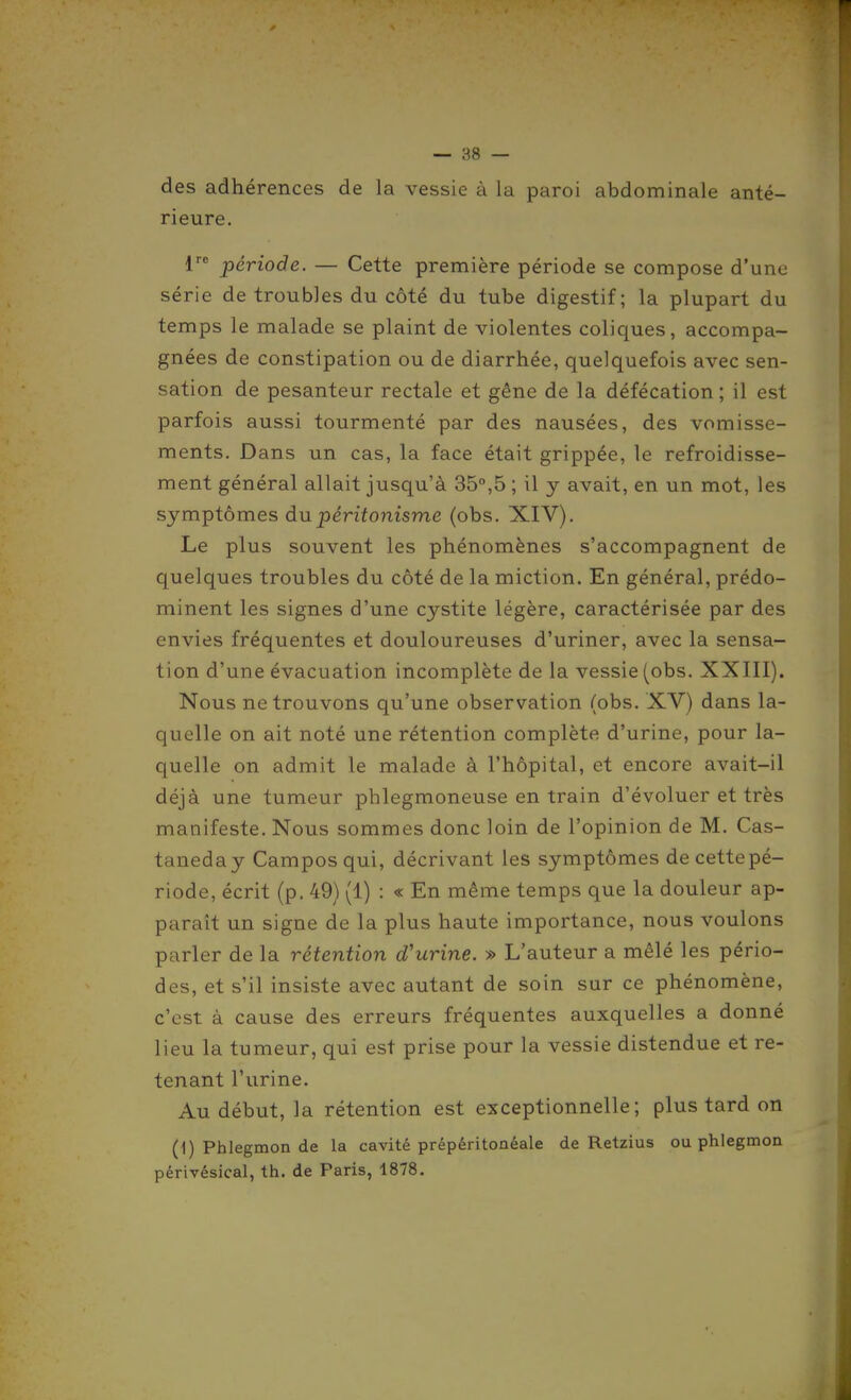 des adhérences de la vessie à la paroi abdominale anté- rieure. 1 période. — Cette première période se compose d'une série de troubles du côté du tube digestif; la plupart du temps le malade se plaint de violentes coliques, accompa- gnées de constipation ou de diarrhée, quelquefois avec sen- sation de pesanteur rectale et gêne de la défécation ; il est parfois aussi tourmenté par des nausées, des vomisse- ments. Dans un cas, la face était grippée, le refroidisse- ment général allait jusqu'à 35°,5 ; il y avait, en un mot, les symptômes du péritonisme (obs. XIV). Le plus souvent les phénomènes s'accompagnent de quelques troubles du côté de la miction. En général, prédo- minent les signes d'une cystite légère, caractérisée par des envies fréquentes et douloureuses d'uriner, avec la sensa- tion d'une évacuation incomplète de la vessie (obs. XXIII). Nous ne trouvons qu'une observation (obs. XV) dans la- quelle on ait noté une rétention complète d'urine, pour la- quelle on admit le malade à l'hôpital, et encore avait-il déjà une tumeur phlegmoneuse en train d'évoluer et très manifeste. Nous sommes donc loin de l'opinion de M. Cas- taneday Campos qui, décrivant les symptômes de cette pé- riode, écrit (p, 49) (1) : « En même temps que la douleur ap- paraît un signe de la plus haute importance, nous voulons parler de la rétention d'urine. » L'auteur a mêlé les pério- des, et s'il insiste avec autant de soin sur ce phénomène, c'est à cause des erreurs fréquentes auxquelles a donné lieu la tumeur, qui est prise pour la vessie distendue et re- tenant l'urine. Au début, la rétention est exceptionnelle; plus tard on (1) Phlegmon de la cavité prépéritonéale de Retzius ou phlegmon périvésical, th. de Paris, 1878.