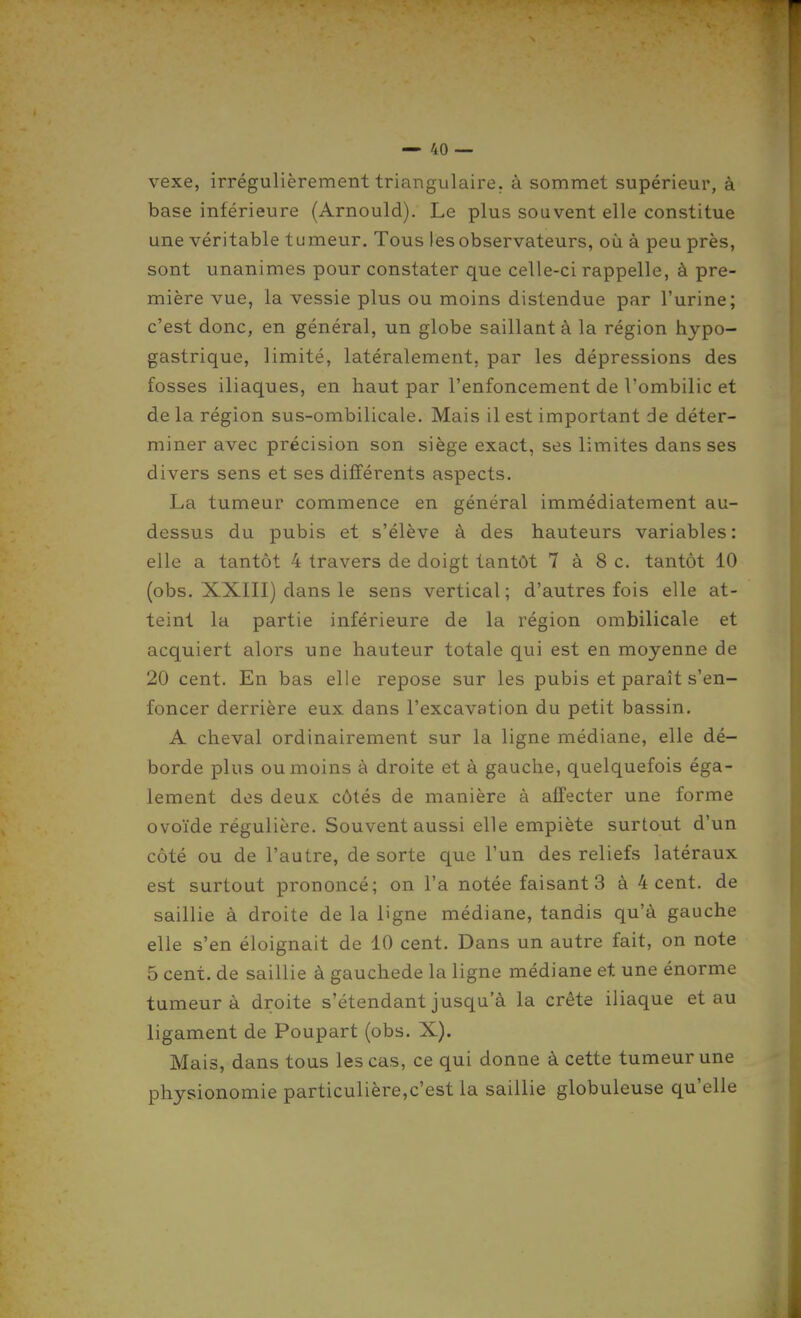 vexe, irrégulièrement triangulaire, à sommet supérieur, à base inférieure (Arnould). Le plus souvent elle constitue une véritable tumeur. Tous les observateurs, où à peu près, sont unanimes pour constater que celle-ci rappelle, à pre- mière vue, la vessie plus ou moins distendue par l'urine; c'est donc, en général, un globe saillant à la région hypo- gastrique, limité, latéralement, par les dépressions des fosses iliaques, en haut par l'enfoncement de l'ombilic et de la région sus-ombilicale. Mais il est important de déter- miner avec précision son siège exact, ses limites dans ses divers sens et ses différents aspects. La tumeur commence en général immédiatement au- dessus du pubis et s'élève à des hauteurs variables: elle a tantôt 4 travers de doigt tantôt 7 à 8 c. tantôt 10 (obs. XXIII) dans le sens vertical ; d'autres fois elle at- teint la partie inférieure de la région ombilicale et acquiert alors une hauteur totale qui est en moyenne de 20 cent. En bas elle repose sur les pubis et paraît s'en- foncer derrière eux dans l'excavation du petit bassin. A cheval ordinairement sur la ligne médiane, elle dé- borde plus ou moins à droite et à gauche, quelquefois éga- lement dos deux côtés de manière à affecter une forme ovoïde régulière. Souvent aussi elle empiète surtout d'un côté ou de l'autre, de sorte que l'un des reliefs latéraux est surtout prononcé; on l'a notée faisants à 4 cent, de saillie à droite de la ligne médiane, tandis qu'à gauche elle s'en éloignait de 10 cent. Dans un autre fait, on note 5 cent, de saillie à gauchede la ligne médiane et une énorme tumeur à droite s'étendant jusqu'à la crête iliaque et au ligament de Poupart (obs. X). Mais, dans tous les cas, ce qui donne à cette tumeur une physionomie particulière,c'est la saillie globuleuse qu'elle