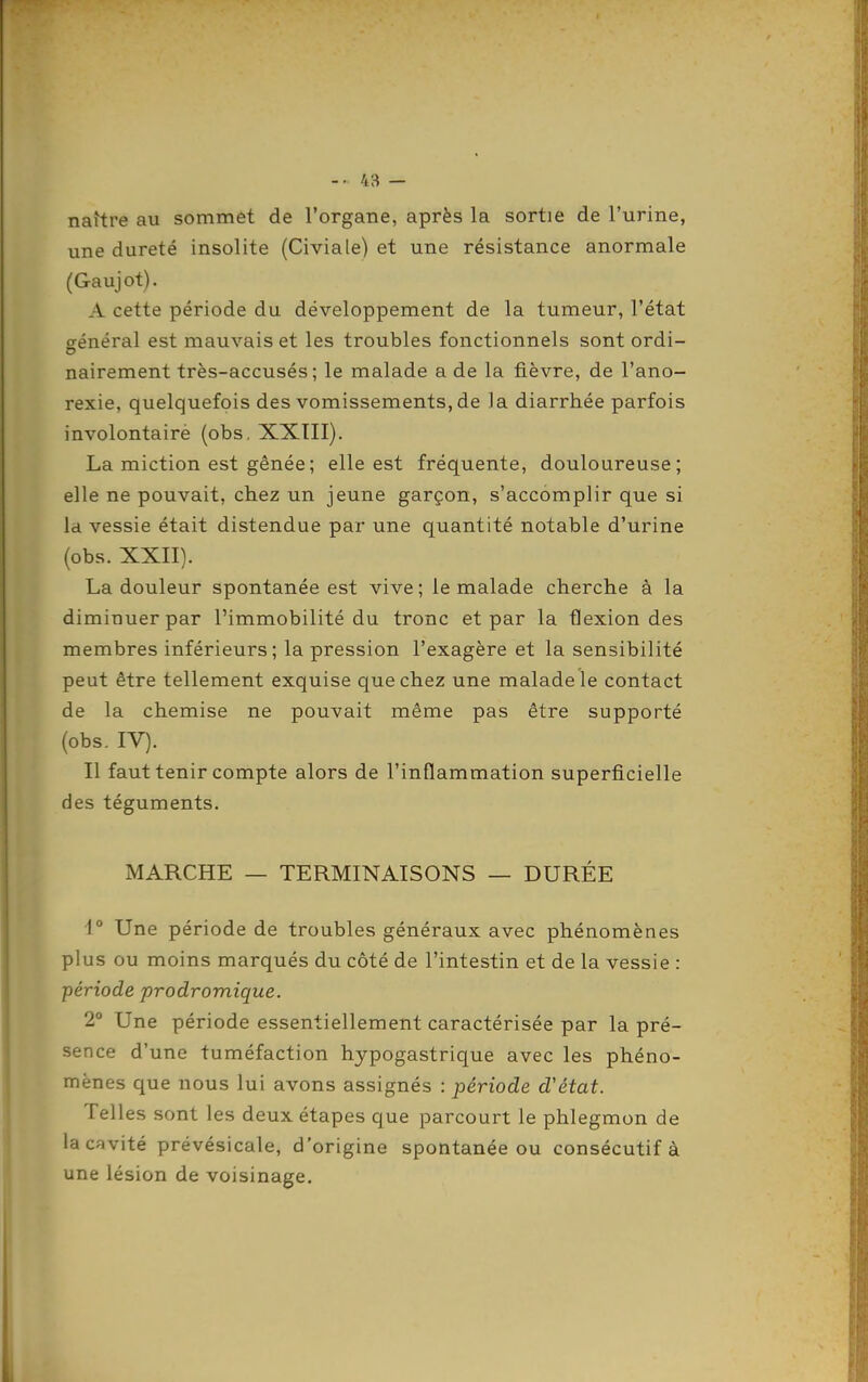 naître au sommet de l'organe, après la sortie de l'urine, une dureté insolite (Civiale) et une résistance anormale (Gaujot). A cette période du développement de la tumeur, l'état orénéral est mauvais et les troubles fonctionnels sont ordi- nairement très-accusés; le malade a de la fièvre, de l'ano- rexie, quelquefois des vomissements, de la diarrhée parfois involontairè (obs, XXIII). La miction est gênée ; elle est fréquente, douloureuse; elle ne pouvait, chez un jeune garçon, s'accomplir que si Id vessie était distendue par une quantité notable d'urine (obs. XXII). La douleur spontanée est vive; le malade cherche à la diminuer par l'immobilité du tronc et par la flexion des membres inférieurs; la pression l'exagère et la sensibilité peut être tellement exquise que chez une malade le contact de la chemise ne pouvait même pas être supporté (obs. IV). Il faut tenir compte alors de l'inflammation superficielle des téguments. MARCHE — TERMINAISONS — DURÉE •1° Une période de troubles généraux avec phénomènes plus ou moins marqués du côté de l'intestin et de la vessie : période prodromique. 2 Une période essentiellement caractérisée par la pré- sence d'une tuméfaction hypogastrique avec les phéno- mènes que nous lui avons assignés : période d'état. Telles sont les deux étapes que parcourt le phlegmon de la cavité prévésicale, d'origine spontanée ou consécutif à une lésion de voisinage.