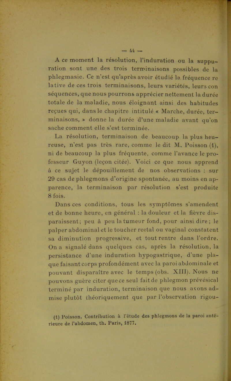 A ce moment la résolution, l'induration ou la suppu- ration sont une des trois terminaisons possibles de la phlegmasie. Ce n'est qu'après avoir étudié la fréquence re lative de ces trois terminaisons, leurs variétés, leurs con séquences, que nous pourrons apprécier nettement la durée totale de la maladie, nous éloignant ainsi des habitudes reçues qui, dans le chapitre intitulé « Marche, durée, ter- minaisons, » donne la durée d'une maladie avant qu'on sache comment elle s'est terminée. La résolution, terminaison de beaucoup la plus heu- reuse, n'est pas très rare, comme le dit M. Poisson (1), ni de beaucoup la plus fréquente, comme l'avance le pro- fesseur Guyon (leçon citée). Voici ce que nous apprend à ce sujet le dépouillement de nos observations : sur 29 cas de phlegmons d'origine spontanée, au moins en ap- parence, la terminaison par résolution s'est produite 8 fois. Dans ces conditions, tous les symptômes s'amendent et de bonne heure, en général : la douleur et la fièvre dis- paraissent; peu à peu la tumeur fond, pour ainsi dire; le palper abdominal et le toucher rectal ou vaginal constatent sa diminution progressive, et tout rentre dans l'ordre. On a signalé dans quelques cas, après la résolution, la persistance d'une induration hypogastrique, d'une pla- que faisant corps profondément avec la paroi abdominale et pouvant disparaître avec le temps (obs. XIII). Nous ne pouvons guère citer que ce seul fait de phlegmon pré vésical terminé par induration, terminaison que nous avons ad- mise plutôt théoriquement que par l'observation rigou- (1) Poisson. Contribution à l'étude des phlegmons de la paroi anté- rieure de l'abdomen, th. Paris, 1877.