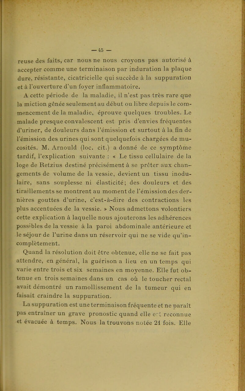 reuse des faits, car nous ne nous croyons pas autorisé à accepter comme une terminaison par induration la plaque dure, résistante, cicatricielle qui succède à la suppuration et à l'ouverture d'un foyer inflammatoire. A cette période de la maladie, il n'est pas très rare que la miction gênée seulement au début ou libre depuis le com- mencement de la maladie, éprouve quelques troubles. Le malade presque convalescent est pris d'envies fréquentes d'uriner, de douleurs dans l'émission et surtout à la fin de l'émission des urines qui sont quelquefois chargées de mu- cosités. M. Arnould (loc. cit.) a donné de ce symptôme tardif, l'explication suivante : « Le tissu cellulaire de la loge de Retzius destiné précisément à se prêter aux chan- gements de volume de la vessie, devient un tissu inodu- laire, sans souplesse ni élasticité; des douleurs et des tiraillements se montrent au moment de l'émission des der- nières gouttes d'urine, c'est-à-dire des contractions les plus accentuées de la vessie. » Nous admettons volontiers cette explication à laquelle nous ajouterons les adhérences possibles de la vessie à la paroi abdominale antérieure et le séjour de l'urine dans un réservoir qui ne se vide qu'in- complètement. Quand la résolution doit être obtenue, elle ne se fait pas attendre, en général, la guérison a lieu en un temps qui varie entre trois et six semaines en moyenne. Elle fut ob- tenue en trois semaines dans un cas où le toucher rectal avait démontré un ramollissement de la tumeur qui en faisait craindre la suppuration. La suppuration est une terminaison fréquente et ne paraît pas entraîner un grave pronostic quand elle crt reconnue et évacuée à temps. Nous la trouvons notée 21 fois. Elle