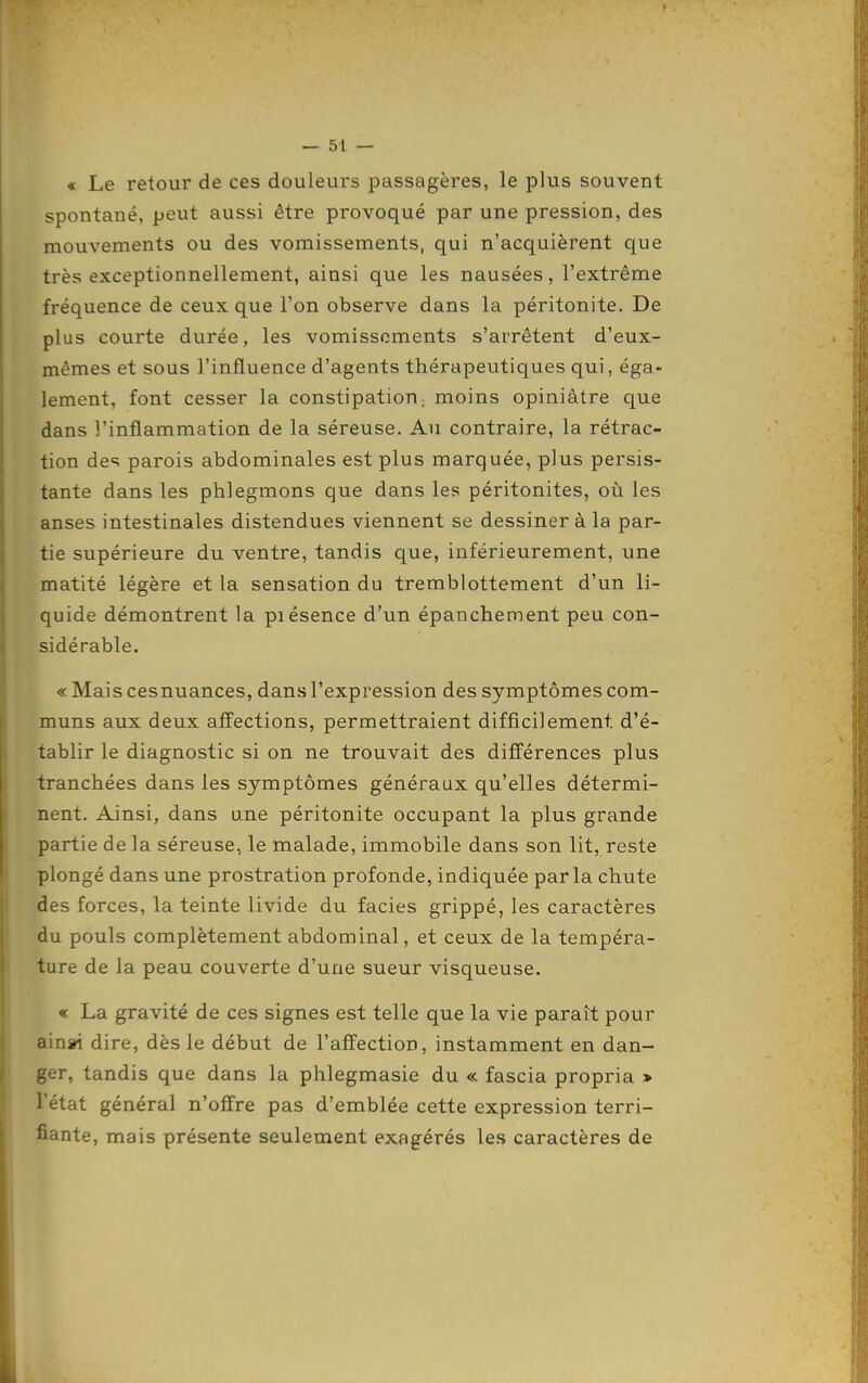 « Le retour de ces douleurs passagères, le plus souvent spontané, peut aussi être provoqué par une pression, des mouvements ou des vomissements, qui n'acquièrent que très exceptionnellement, ainsi que les nausées, l'extrême fréquence de ceux que l'on observe dans la péritonite. De plus courte durée, les vomissements s'arrêtent d'eux- mêmes et sous l'influence d'agents thérapeutiques qui, éga- lement, font cesser la constipation; moins opiniâtre que dans l'inflammation de la séreuse. Au contraire, la rétrac- tion des parois abdominales est plus marquée, plus persis- tante dans les phlegmons que dans les péritonites, où les anses intestinales distendues viennent se dessiner à la par- tie supérieure du ventre, tandis que, intérieurement, une matité légère et la sensation du tremblottement d'un li- quide démontrent la piésence d'un épanchement peu con- sidérable, « Maiscesnuances, dans l'expression des symptômes com- muns aux deux affections, permettraient difficilement d'é- tablir le diagnostic si on ne trouvait des différences plus tranchées dans les symptômes généraux qu'elles détermi- nent. Ainsi, dans une péritonite occupant la plus grande partie de la séreuse, le malade, immobile dans son lit, reste plongé dans une prostration profonde, indiquée parla chute des forces, la teinte livide du faciès grippé, les caractères du pouls complètement abdominal, et ceux de la tempéra- ture de la peau couverte d'une sueur visqueuse. « La gravité de ces signes est telle que la vie paraît pour ain*i dire, dès le début de l'affection, instamment en dan- ger, tandis que dans la phlegmasie du « fascia propria > l'état général n'offre pas d'emblée cette expression terri- fiante, mais présente seulement exagérés les caractères de