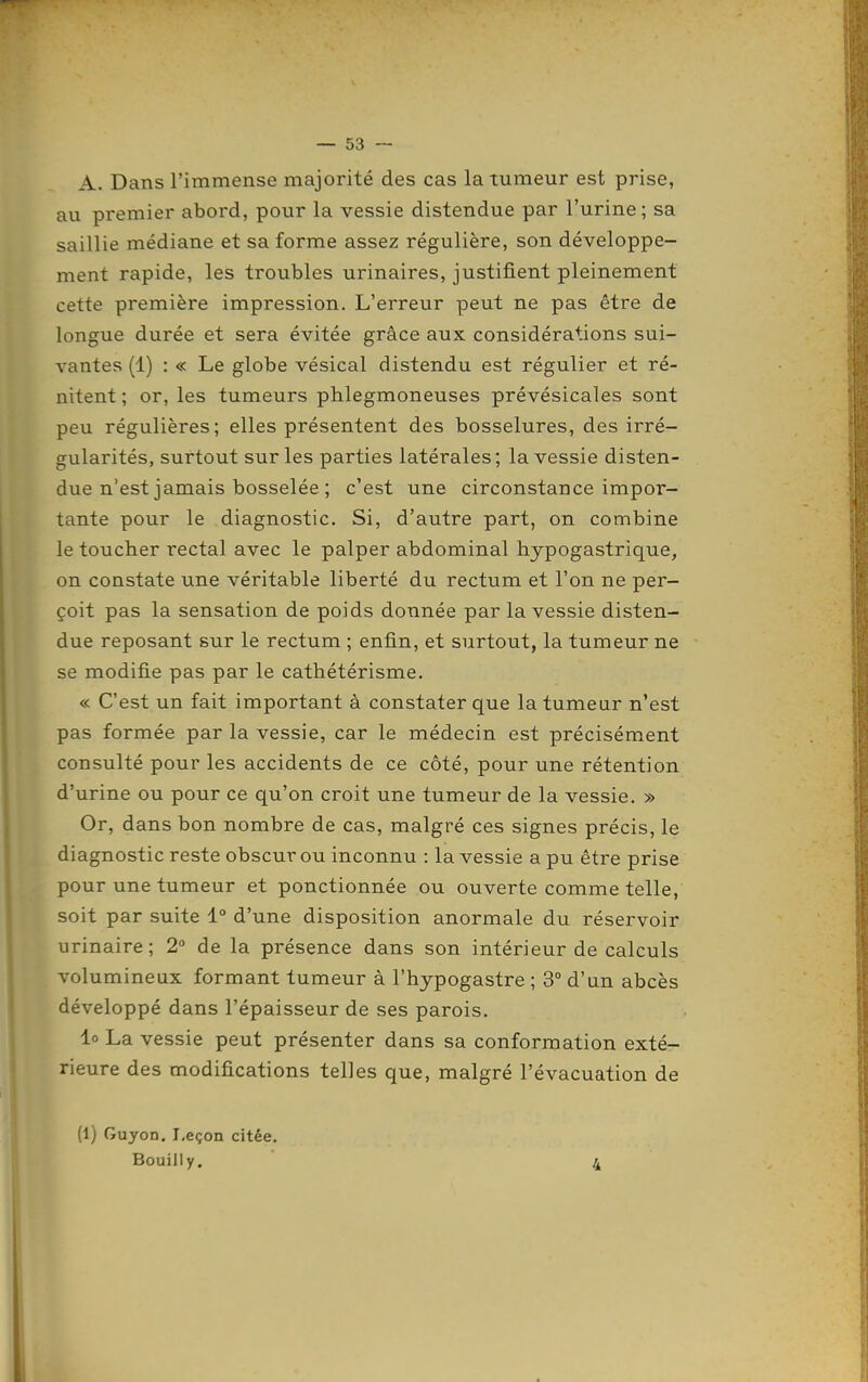 A. Dans l'immense majorité des cas la tumeur est prise, au premier abord, pour la vessie distendue par l'urine; sa saillie médiane et sa forme assez régulière, son développe- ment rapide, les troubles urinaires, justifient pleinement cette première impression. L'erreur peut ne pas être de longue durée et sera évitée grâce aux considérations sui- vantes (1) : « Le globe vésical distendu est régulier et ré- nitent ; or, les tumeurs phlegmoneuses prévésicales sont peu régulières; elles présentent des bosselures, des irré- gularités, surtout sur les parties latérales; la vessie disten- due n'est jamais bosselée ; c'est une circonstance impor- tante pour le diagnostic. Si, d'autre part, on combine le toucher rectal avec le palper abdominal hypogastrique, on constate une véritable liberté du rectum et l'on ne per- çoit pas la sensation de poids donnée par la vessie disten- due reposant sur le rectum ; enfin, et surtout, la tumeur ne se modifie pas par le cathétérisme. « C'est un fait important à constater que la tumeur n'est pas formée par la vessie, car le médecin est précisément consulté pour les accidents de ce côté, pour une rétention d'urine ou pour ce qu'on croit une tumeur de la vessie. » Or, dans bon nombre de cas, malgré ces signes précis, le diagnostic reste obscur ou inconnu : la vessie a pu être prise pour une tumeur et ponctionnée ou ouverte comme telle, soit par suite 1° d'une disposition anormale du réservoir urinaire ; 2° de la présence dans son intérieur de calculs volumineux formant tumeur à l'hypogastre ; 3° d'un abcès développé dans l'épaisseur de ses parois. lo La vessie peut présenter dans sa conformation exté- rieure des modifications telles que, malgré l'évacuation de (1) Guyon. Leçon citée. Bouilly. 4