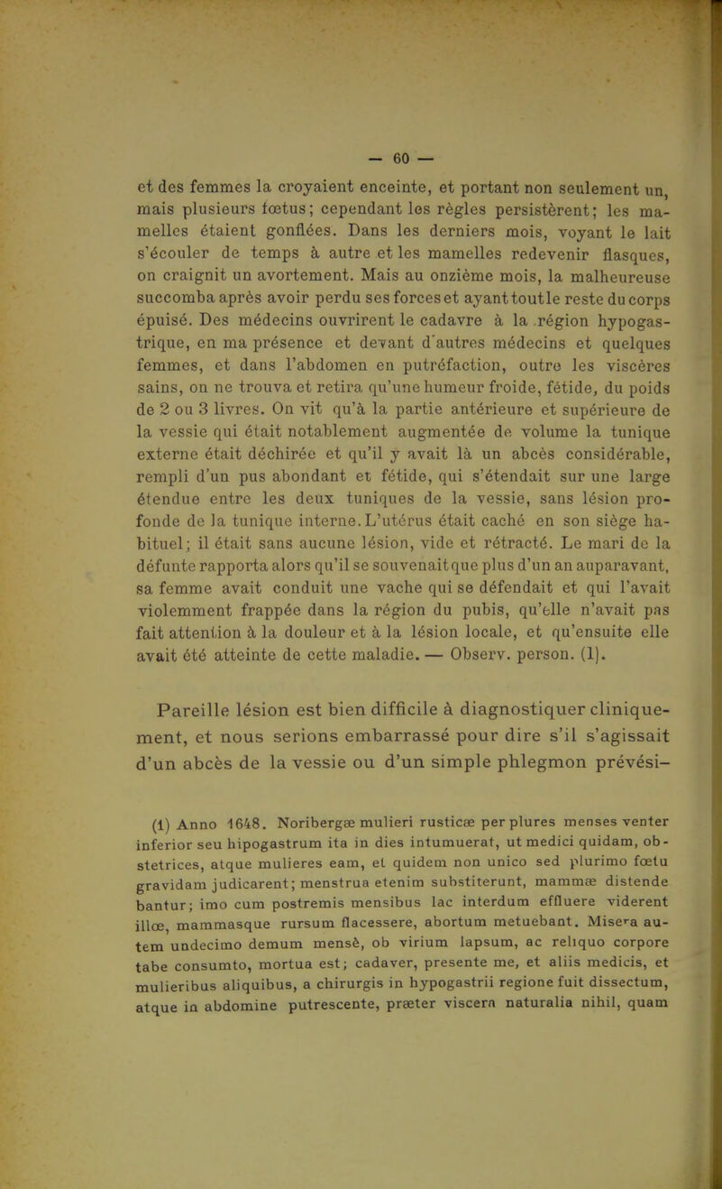 et des femmes la croyaient enceinte, et portant non seulement un, mais plusieurs fœtus; cependant les règles persistèrent; les ma- melles étaient gonflées. Dans les derniers mois, voyant le lait s'écouler de temps à autre et les mamelles redevenir flasques, on craignit un avortement. Mais au onzième mois, la malheureuse succomba après avoir perdu ses forces et ayanttoutle resteducorps épuisé. Des médecins ouvrirent le cadavre à la région hypogas- trique, en ma présence et devant d'autres médecins et quelques femmes, et dans l'abdomen en putréfaction, outre les viscères sains, on ne trouva et retira qu'une humeur froide, fétide, du poids de 2 ou 3 livres. On vit qu'à la partie antérieure et supérieure de la vessie qui était notablement augmentée de volume la tunique externe était déchirée et qu'il y avait là un abcès considérable, rempli d'un pus abondant et fétide, qui s'étendait sur une large étendue entre les deux tuniques de la vessie, sans lésion pro- fonde de la tunique interne. L'utérus était caché en son siège ha- bituel; il était sans aucune lésion, vide et rétracté. Le mari de la défunte rapporta alors qu'il se souvenait que plus d'un an auparavant, sa femme avait conduit une vache qui se défendait et qui l'avait violemment frappée dans la région du pubis, qu'elle n'avait pas fait attention à la douleur et à la lésion locale, et qu'ensuite elle avait été atteinte de cette maladie. — Observ. person. (1). Pareille lésion est bien difficile à diagnostiquer clinique- ment, et nous serions embarrassé pour dire s'il s'agissait d'un abcès de la vessie ou d'un simple phlegmon prévési- (1) Anno 1648. Noribergse mulieri rusticae perplures menses venter inferior seu hipogastrum ita in dies intumuerat, ut medici quidam, ob- stetrices, atque mulieres eam, eL quidam non unico sed plurimo fœlu gravidam judicarent; menstraa etenim substiterunt, mammae distende bantur; imo cum postremis mensibus lac interdum effluere vidèrent illœ, mammasque rursum flacessere, abortum metuebant. Misca au- tem undecimo demum mensè, ob virium lapsum, ac reliquo corpore tabe consumto, mortua est; cadaver, présente me, et aliis medicis, et mulieribus aliquibus, a chirurgis in hypogastrii regione fuit dissectum, atque in abdomine putrescente, prseter viscern naturalia nihil, quam