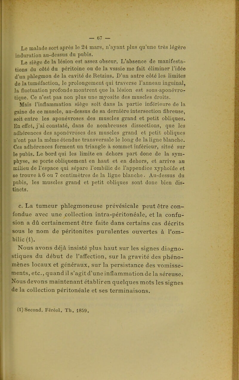 Le malade sort après le 24 mars, n'ayant plus qu'une très légère induration au-dessus du pubis. Le siège de la lésion est assez obscur. L'absence de manifesta- tions du côté du péritoine ou de la vsssie me fait éliminer l'idée d'un phlegmon de la cavité de Retzius. D'un autre côté les limites de la tuméfaction, le prolongement qui traverse l'anneau inguinal, la fluctuation profonde montrent que la lésion est sous-aponévro- tique. Ce n'est pas non plus une myosite des muscles droits. Mais l'inflammation siège soit dans la partie inférieure de la gaine de ce muscle, au-dessus de sa dernière intersection fibreuse, soit entre les aponévroses des muscles grand et petit obliques. En effet, j'ai constaté, dans de nombreuses dissections, que les adhérences des aponévroses des muscles grand et petit obliques n'ont pas la même étendue transversale le long de la ligne blanche. Ces adhérences forment un triangle à sommet inférieur, situé sur le pubis. Le bord qui les limite en dehors part donc de la sym- physe, se porte obliquement en haut et en dehors, et arrive au milieu de l'espace qui sépare l'ombilic de l'appendice xyphoïde et se trouve à 6 ou 7 centimètres de la ligne blanche . Au-dessus du pubis, les muscles grand et petit obliques sont donc bien dis- tincts. c. La tumeur phlegmoneuse prévésicale peut être con- fondue avec une collection intra-péritonéale, et la confu- sion a dû certainement être faite dans certains cas décrits sous le nom de péritonites purulentes ouvertes à l'om- bilic (1). Nous avons déjà insisté plus haut sur les signes diagno- stiques du début de l'affection, sur la gravité des phéno- mènes locaux et généraux, sur la persistance des vomisse- ments, etc., quand il s'agit d'une inflammation de la séreuse. Nous devons maintenant établir en quelques mots les signes de la collection péritonéale et ses terminaisons. (1) Second. Féréol. Th. 1859.