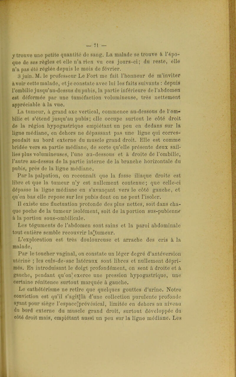 j trouve une petite quantité de sang. La malade se trouve à l'épo- que de ses règles et elle n'a rien vu ces jours-ci; du reste, elle n'a pas été réglée depuis le mois de février. 3 juin. M. le professeur Le Fort me fait l'honneur de m'inviter avoir cette malade, et je constate avec lui les faits suivants : depuis l'ombilic jusqu'au-dessus du pubis, la partie inférieure de l'abdomen est déformée par une tuméfaction volumineuse, très nettement appréciable à la vue. La tumeur, à grand axe vertical, commence au-dessous de l'om- bilic et s'étend jusqu'au pubis; elle occupe surtout le côté droit de la région hypogastrique empiétant un peu en dedans sur la ligne médiane, en dehors ne dépassant pas une ligne qui corres- pondait au bord externe du muscle grand droit. Elle est comme bridée vers sa partie médiane, de sorte qu'elle présente deux sail- lies plus volumineuses, l'une au-dessous et à droite de l'ombilic, l'autre au-dessus de la partie interne de la branche horizontale du pubis, prés de la ligne médiane. Par la palpation, on reconnaît que la fosse iliaque droite est libre et que la tumeur n'y est nullement contenue; que celle-ci dépasse la ligne médiane en s'avançant vers le côté gauche, et qu'en bas elle repose sur les pubis dont on ne peut l'isoler. Il existe une fluctuation protonde des plus nettes, soit dans cha- que poche de la tumeur isolément, soit de la portion sus-pubienn? à la portion sous-ombilicale. Les téguments de l'abdomen sont sains et la paroi abdominale tout entière semble recouvrir la^tumeur. L'exploration est très douloureuse et arrache des cris à la malade. Par le toucher vaginal, on constate un léger degré d'antéversion utérine ; les culs-de-sac latéraux sont libres et nullement dépri- més. En introduisant le doigt profondément, on sent à droite et à gauche, pendant qu'on, exerce une pression hypogastrique, une certaine rénitence surtout marquée à gauche. Le cathétérisme ne retire que quelques gouttes d'urine. Notre conviction est qu'il s'agit]là d'une collection purulente profonde ayant pour siège l'espaco'prévésical, limitée en dehors au niveau du bord externe du muscle grand droit, surtout développée du côté droit mais, empiétant aussi un peu sur la ligne médiane. Les