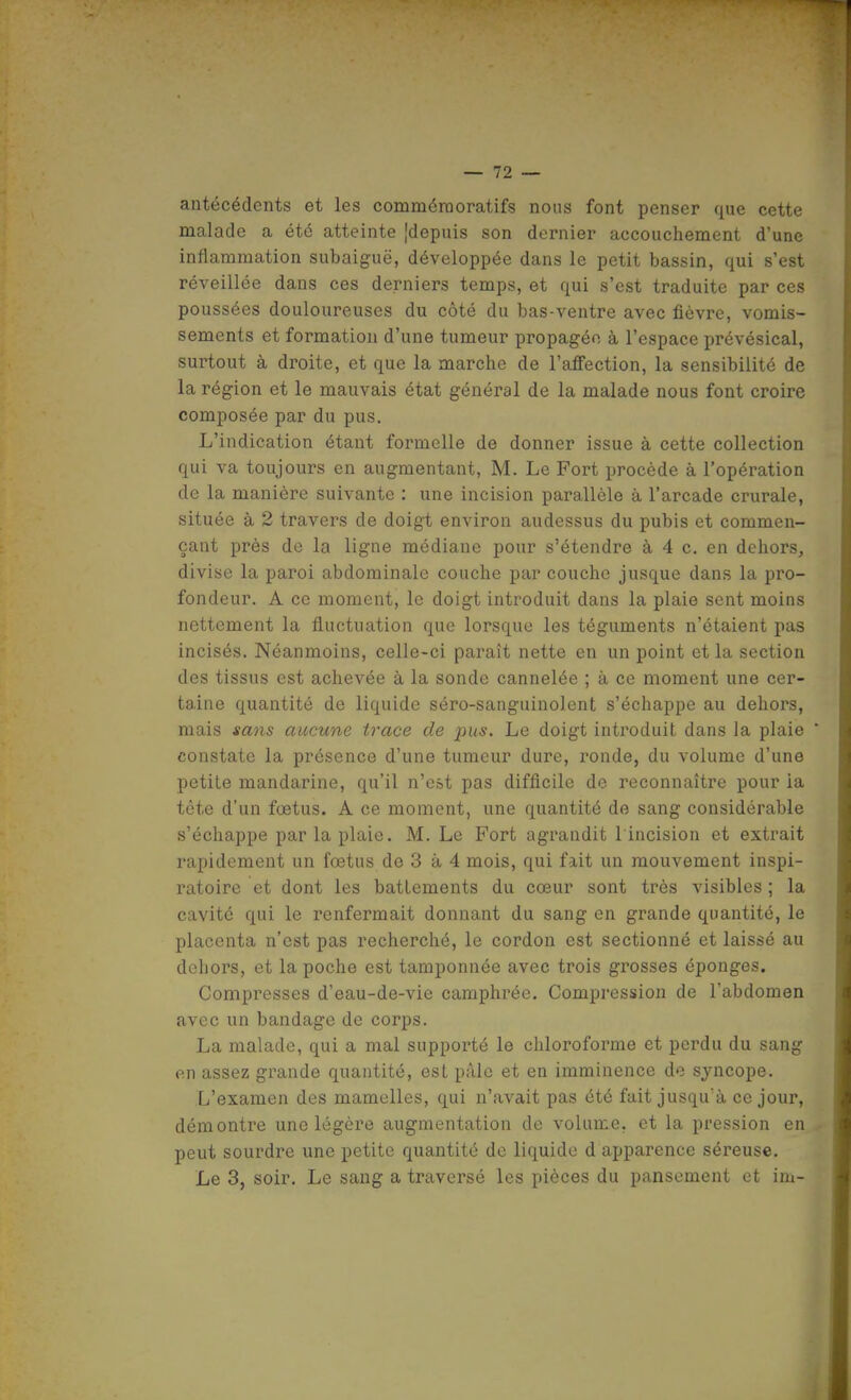 antécédents et les comméraoratifs nous font penser que cette malade a été atteinte [depuis son dernier accouchement d'une inflammation subaiguë, développée dans le petit bassin, qui s'est réveillée dans ces derniers temps, et qui s'est traduite par ces poussées douloureuses du côté du bas-ventre avec fièvre, vomis- sements et formation d'une tumeur propagée à l'espace prévésical, surtout à droite, et que la marche de l'affection, la sensibilité de la région et le mauvais état général de la malade nous font croire composée par du pus. L'indication étant formelle de donner issue à cette collection qui va toujours en augmentant, M. Le Fort procède à l'opération de la manière suivante : une incision parallèle à l'arcade crurale, située à 2 travers de doigt environ audessus du pubis et commen- çant près de la ligne médiane pour s'étendre à 4 c. en dehors, divise la paroi abdominale couche par couche jusque dans la pro- fondeur. A ce moment, le doigt introduit dans la plaie sent moins nettement la fluctuation que lorsque les téguments n'étaient pas incisés. Néanmoins, celle-ci paraît nette en un point et la section des tissus est achevée à la sonde cannelée ; à ce moment une cer- taine quantité de liquide séro-sanguinolent s'échappe au dehors, mais sans aucune trace de pus. Le doigt introduit dans la plaie ' constate la présence d'une tumeur dure, ronde, du volume d'une petite mandarine, qu'il n'est pas difficile de reconnaître pour la tête d'un foetus. A ce moment, une quantité de sang considérable s'échappe par la plaie. M. Le Fort agrandit l'incision et extrait rapidement un fœtus de 3 à 4 mois, qui fait un mouvement inspi- ratoire et dont les battements du cœur sont très visibles ; la cavité qui le renfermait donnant du sang en grande quantité, le placenta n'est pas recherché, le cordon est sectionné et laissé au dehors, et la poche est tamponnée avec trois grosses éponges. Compresses d'eau-de-vie camphrée. Compression de l'abdomen avec un bandage de corps. La malade, qui a mal supporté le chloroforme et perdu du sang en assez grande quantité, est pâle et en imminence de syncope. L'examen des mamelles, qui n'avait pas été fait jusqu'à ce jour, démontre une légère augmentation de volume, et la pression en peut sourdre une petite quantité de liquide d apparence séreuse. Le 3, soir. Le sang a traversé les pièces du pansement et im-