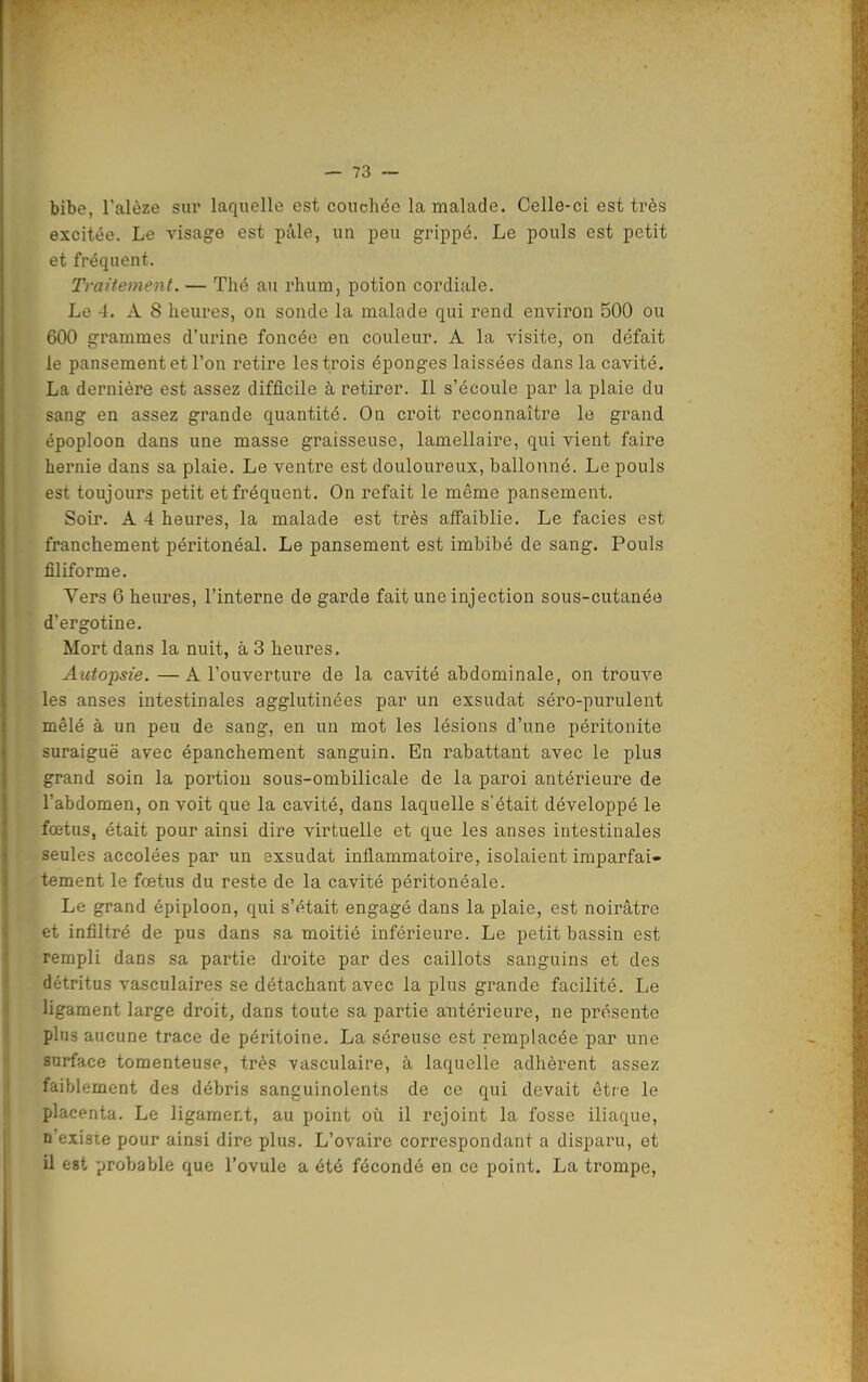 bibe, Talèze sur laquelle est couchée la malade. Celle-ci est très excitée. Le visage est pâle, un jDeu grippé. Le pouls est petit et fréquent. Traitement. — Thé an rhum, potion cordiale. Le -1. A 8 heures, on sonde la malade qui rend environ 500 ou 600 grammes d'urine foncée en couleur. A la visite, on défait le pansement et l'on retire les trois éponges laissées dans la cavité. La dernière est assez difficile à retirer. Il s'écoule par la plaie du sang en assez grande quantité. On croit reconnaître le grand époploon dans une masse graisseuse, lamellaire, qui vient faire hernie dans sa plaie. Le ventre est douloureux, ballonné. Le pouls est toujours petit et fréquent. On refait le même pansement. Soir. A 4 heures, la malade est très affaiblie. Le faciès est franchement péritonéal. Le pansement est imbibé de sang. Pouls filiforme. Vers 6 heures, l'interne de garde fait une injection sous-cutanéo d'ergotine. Mort daiis la nuit, à 3 heures. Autopsie. —A l'ouverture de la cavité abdominale, on trouve les anses intestinales agglutinées par un exsudât séro-purulent mêlé à un peu de sang, en un mot les lésions d'une péritonite suraiguë avec épanchement sanguin. En rabattant avec le plus grand soin la portion sous-ombilicale de la paroi antérieure de l'abdomen, on voit que la cavité, dans laquelle s'était développé le fœtus, était pour ainsi dire virtuelle et que les anses intestinales seules accolées par un exsudât inflammatoire, isolaient iraparfai* tement le fœtus du reste de la cavité péritonéale. Le grand épiploon, qui s'était engagé dans la plaie, est noirâtre et infiltré de pus dans sa moitié inférieure. Le petit bassin est rempli dans sa partie droite par des caillots sanguins et des détritus vasculaires se détachant avec la plus grande facilité. Le ligament large droit, dans toute sa partie antérieure, ne présente plus aucune trace de péritoine. La séreuse est remplacée par une surface tomenteuse, très vasculaire, à laquelle adhèrent assez faiblement des débris sanguinolents de ce qui devait être le placenta. Le ligament, au point où il rejoint la fosse iliaque, n existe pour ainsi dire plus. L'ovaire correspondant a disparu, et il est probable que l'ovule a été fécondé en ce point. La trompe,