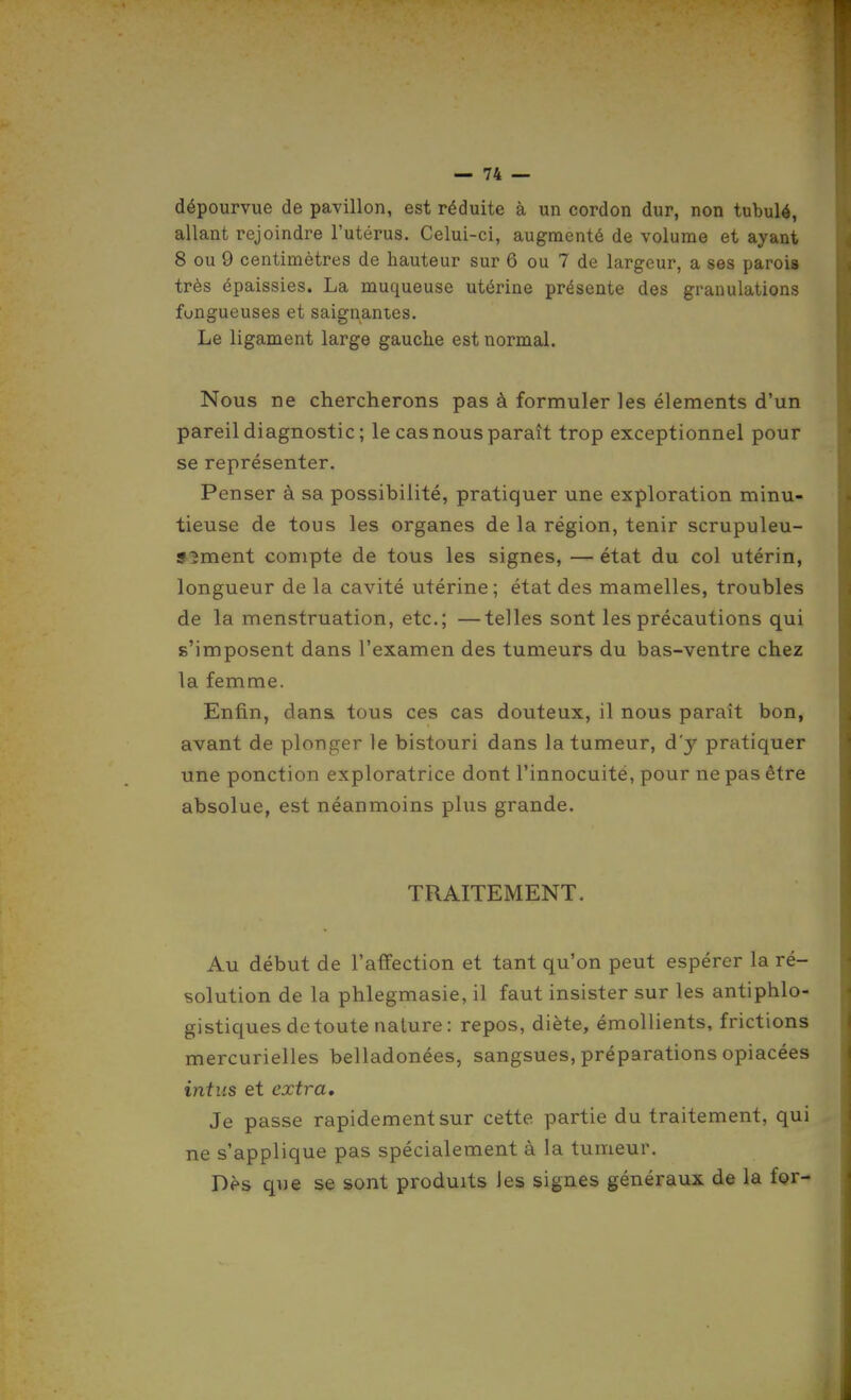 dépourvue de pavillon, est réduite à un cordon dur, non tabulé, allant rejoindre l'utérus. Celui-ci, augmenté de volume et ayant 8 ou 9 centimètres de hauteur sur 6 ou 7 de largeur, a ses parois très épaissies. La muqueuse utérine présente des granulations fongueuses et saignantes. Le ligament large gauche est normal. Nous ne chercherons pas à formuler les éléments d'un pareil diagnostic ; le cas nous paraît trop exceptionnel pour se représenter. Penser à sa possibilité, pratiquer une exploration minu- tieuse de tous les organes de la région, tenir scrupuleu- S5ment compte de tous les signes, — état du col utérin, longueur de la cavité utérine ; état des mamelles, troubles de la menstruation, etc.; —telles sont les précautions qui s'imposent dans l'examen des tumeurs du bas-ventre chez la femme. Enfin, dans tous ces cas douteux, il nous paraît bon, avant de plonger le bistouri dans la tumeur, d'y pratiquer une ponction exploratrice dont l'innocuité, pour ne pas être absolue, est néanmoins plus grande. TRAITEMENT. Au début de l'affection et tant qu'on peut espérer la ré- solution de la phlegmasie, il faut insister sur les antiphlo- gistiques de toute nature: repos, diète, émollients, frictions mercurielles belladonées, sangsues, préparations opiacées intus et extra. Je passe rapidement sur cette partie du traitement, qui ne s'applique pas spécialement à la tumeur. Dès que se sont produits les signes généraux de la for-