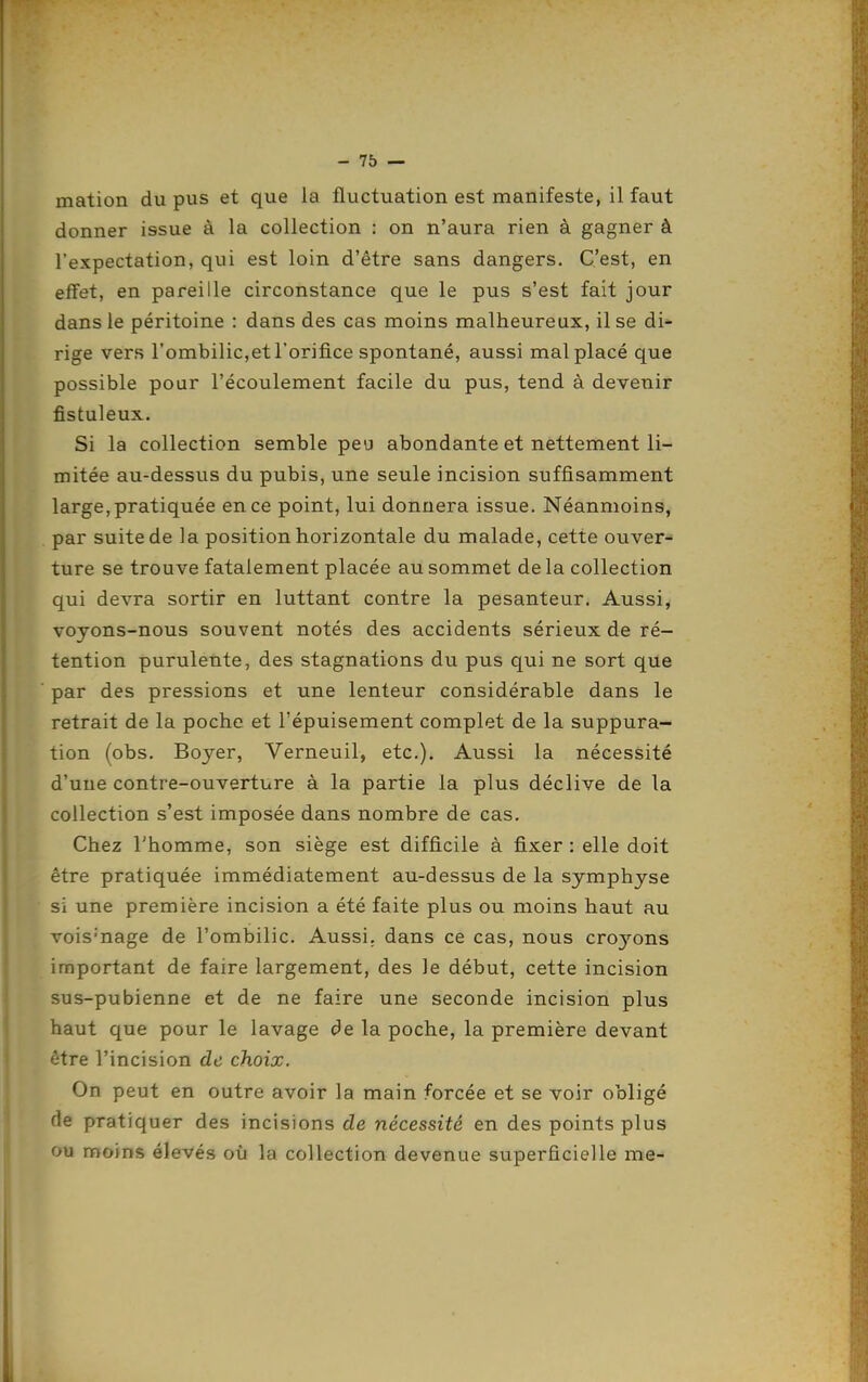 mation du pus et que la fluctuation est manifeste, il faut donner issue à la collection : on n'aura rien à gagner à l'expectation, qui est loin d'être sans dangers. C'est, en effet, en pareille circonstance que le pus s'est fait jour dans le péritoine : dans des cas moins malheureux, il se di* rige vers rombilic,et l'orifice spontané, aussi mal placé que possible pour l'écoulement facile du pus, tend à devenir fistuleux. Si la collection semble peu abondante et nettement li- mitée au-dessus du pubis, une seule incision suffisamment large, pratiquée en ce point, lui donnera issue. Néanmoins, par suite de la position horizontale du malade, cette ouver- ture se trouve fatalement placée au sommet de la collection qui devra sortir en luttant contre la pesanteur. Aussi, voyons-nous souvent notés des accidents sérieux de ré- tention purulente, des stagnations du pus qui ne sort que par des pressions et une lenteur considérable dans le retrait de la poche et l'épuisement complet de la suppura- tion (obs. Boyer, Verneuil, etc.). Aussi la nécessité d'une contre-ouverture à la partie la plus déclive de la collection s'est imposée dans nombre de cas. Chez l'homme, son siège est difficile à fixer : elle doit être pratiquée immédiatement au-dessus de la symphyse si une première incision a été faite plus ou moins haut au vois'nage de l'ombilic. Aussi, dans ce cas, nous cro3'^ons important de faire largement, des le début, cette incision sus-pubienne et de ne faire une seconde incision plus haut que pour le lavage de la poche, la première devant être l'incision de choix. On peut en outre avoir la main forcée et se voir obligé de pratiquer des incisions de nécessité en des points plus ou moins élevés où la collection devenue superficielle me-