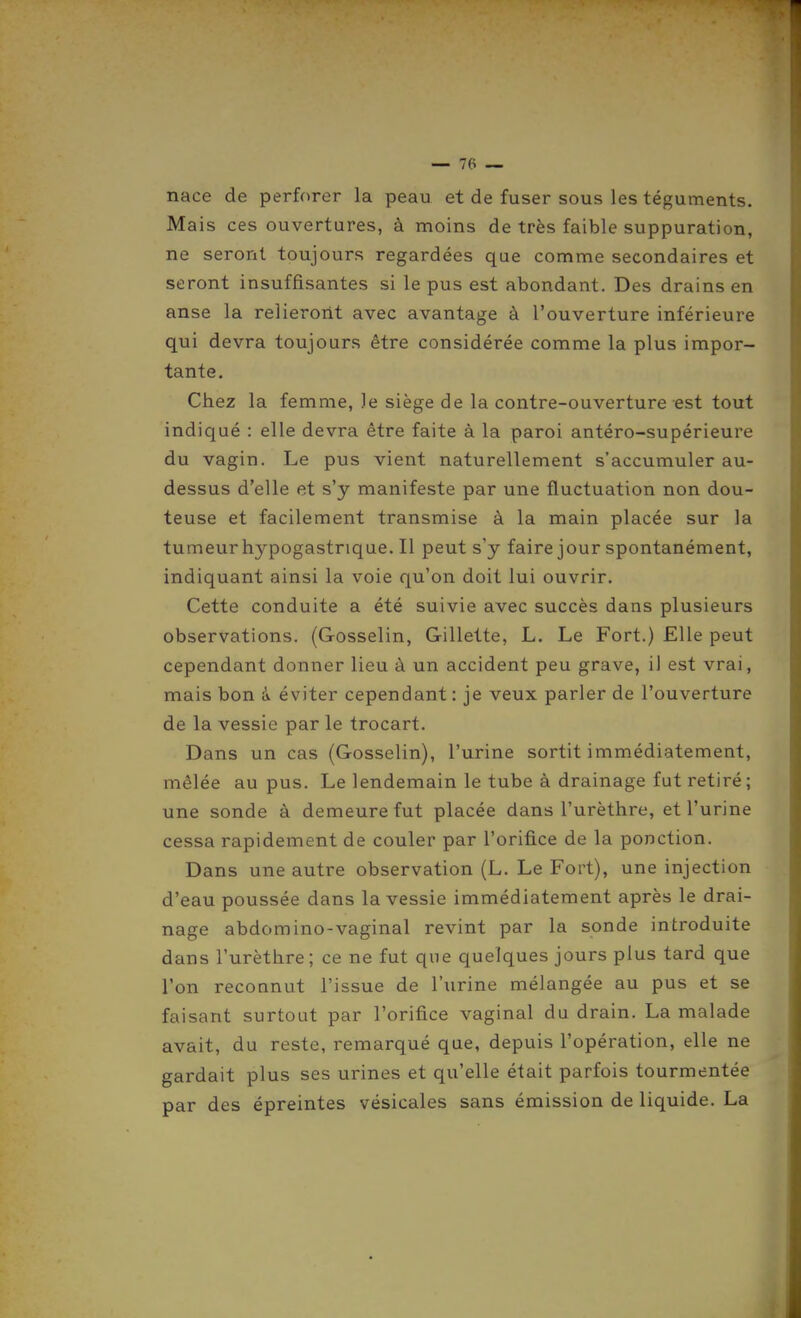 — Te- nace de perforer la peau et de fuser sous les téguments. Mais ces ouvertures, à moins de très faible suppuration, ne seront toujours regardées que comme secondaires et seront insuffisantes si le pus est abondant. Des drains en anse la relieront avec avantage à l'ouverture inférieure qui devra toujours être considérée comme la plus impor- tante. Chez la femme, le siège de la contre-ouverture est tout indiqué : elle devra être faite à la paroi antéro-supérieure du vagin. Le pus vient naturellement s'accumuler au- dessus d'elle et s'y manifeste par une fluctuation non dou- teuse et facilement transmise à la main placée sur la tumeur hypogastrique. Il peut s'y faire jour spontanément, indiquant ainsi la voie qu'on doit lui ouvrir. Cette conduite a été suivie avec succès dans plusieurs observations. (Gosselin, Gillette, L. Le Fort.) Elle peut cependant donner lieu à un accident peu grave, il est vrai, mais bon à éviter cependant: je veux parler de l'ouverture de la vessie par le trocart. Dans un cas (Gosselin), l'urine sortit immédiatement, mêlée au pus. Le lendemain le tube à drainage fut retiré ; une sonde à demeure fut placée dans l'urèthre, et l'urine cessa rapidement de couler par l'orifice de la ponction. Dans une autre observation (L. Le Fort), une injection d'eau poussée dans la vessie immédiatement après le drai- nage abdomino-vaginal revint par la sonde introduite dans l'urèthre ; ce ne fut que quelques jours plus tard que l'on reconnut l'issue de l'urine mélangée au pus et se faisant surtout par l'orifice vaginal du drain. La malade avait, du reste, remarqué que, depuis l'opération, elle ne gardait plus ses urines et qu'elle était parfois tourmentée par des épreintes vésicales sans émission de liquide. La