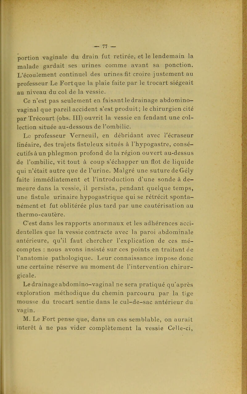 portion vaginale du drain fut retirée, et le lendemain la malade gardait ses urines comme avant sa ponction. L'écoulement continuel des urines fit croire justement au professeur Le Fort que la plaie faite par le trocart siégeait au niveau du col de la vessie. Ce n'est pas seulement en faisant le drainage abdomino- vaginal que pareil accident s'est produit; le chirurgien cité par Trécourt (obs. III) ouvrit la vessie en fendant une col- lection située au-dessous de l'ombilic. Le professeur Verneuil, en débridant avec l'écraseur linéaire, des trajets fistuleux situés à l'hypogastre, consé- cutifs à un phlegmon profond de la région ouvert au-dessus de l'ombilic, vit tout à coup s'échapper un flot de liquide qui n'était autre que de l'urine. Malgré une suture deGélj faite immédiatement et l'introduction d'une sonde à de- meure dans la vessie, il persista, pendant quelque temps, une fistule urinaire hypogastrique qui se rétrécit sponta- nément et fut oblitérée plus tard par une cautérisation au thermo-cautère. C'est dans les rapports anormaux et les adhérences acci- dentelles que la vessie contracte avec la paroi abdominale antérieure, qu'il faut chercher l'explication de ces mé- comptes : nous avons insisté sur ces points en traitant de l'anatomie pathologique. Leur connaissance impose donc une certaine réserve au moment de l'intervention chirur- gicale. Le drainage abdomino-vaginal ne sera pratiqué qu'après exploration méthodique du chemin parcouru par la tige mousse du trocart sentie dans le cul-de-sac antérieur du vagin. M. Le Fort pense que, dans un cas semblable, on aurait intérêt à ne pas vider complètement la vessie Celle-ci,