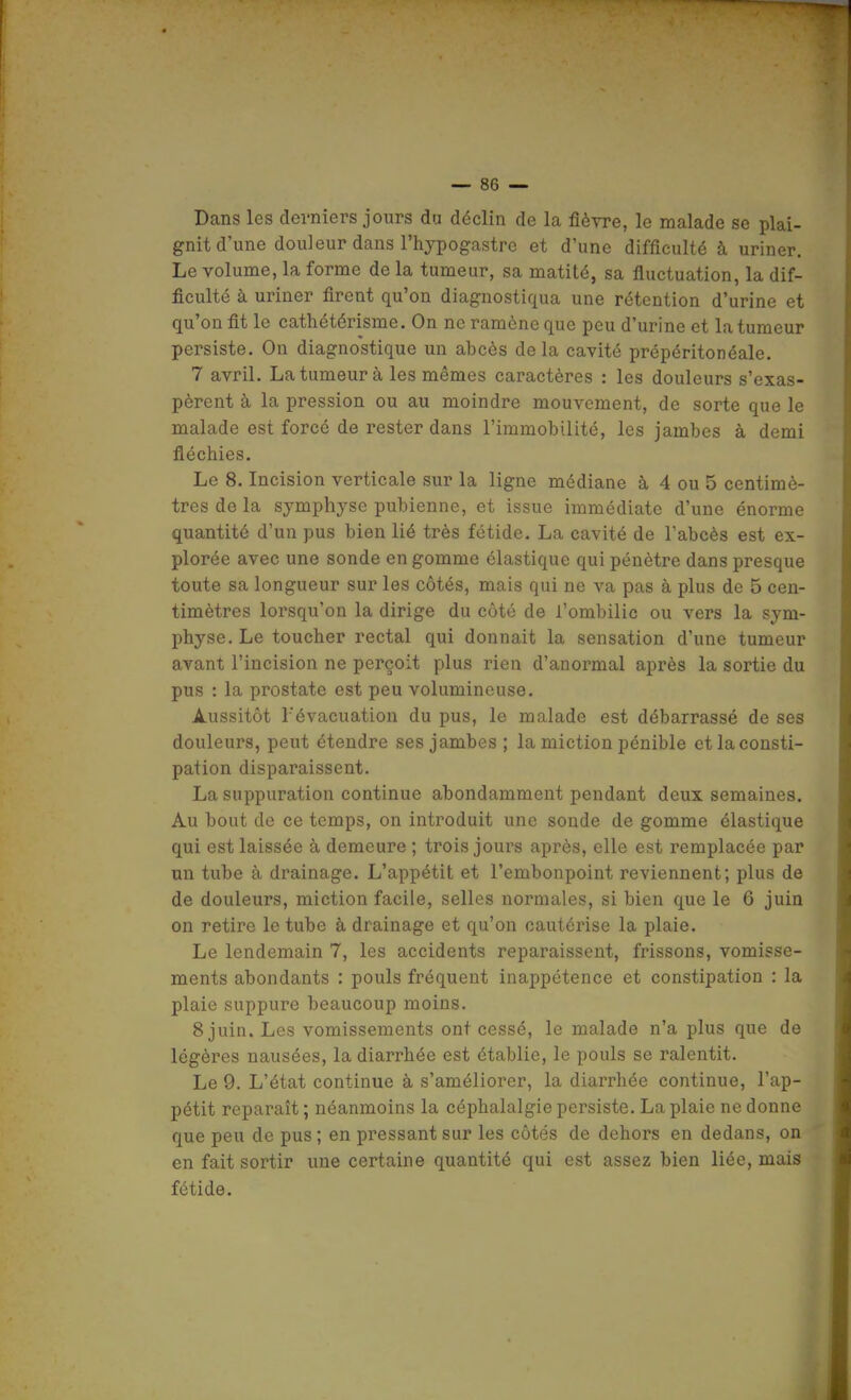 Dans les derniers jours du déclin de la fièvre, le malade se plai- gnit d'une douleur dans l'hypogastre et d'une difficulté à uriner. Le volume, la forme de la tumeur, sa matité, sa fluctuation, la dif- ficulté à uriner firent qu'on diagnostiqua une rétention d'urine et qu'on fit le cathétérisme. On ne ramène que peu d'urine et la tumeur persiste. Ou diagnostique un abcès delà cavité prépéritonéale. 7 avril. La tumeur à les mêmes caractères : les douleurs s'exas- pèrent à la pression ou au moindre mouvement, de sorte que le malade est forcé de rester dans l'immobilité, les jambes à demi fléchies. Le 8. Incision verticale sur la ligne médiane à 4 ou 5 centimè- tres de la symphyse pubienne, et issue immédiate d'une énorme quantité d'un pus bien lié très fétide. La cavité de l'abcès est ex- plorée avec une sonde en gomme élastique qui pénètre dans presque toute sa longueur sur les côtés, mais qui ne va pas à plus de 5 cen- timètres lorsqu'on la dirige du côté de l'ombilic ou vers la sym- physe. Le toucher rectal qui donnait la sensation d'une tumeur avant l'incision ne perçoit plus rien d'anormal après la sortie du pus : la prostate est peu volumineuse. Aussitôt l'évacuation du pus, le malade est débarrassé de ses douleurs, peut étendre ses jambes; la miction pénible et la consti- pation disparaissent. La suppuration continue abondamment pendant deux semaines. Au bout de ce temps, on introduit une sonde de gomme élastique qui est laissée à demeure ; trois jours après, elle est remplacée par un tube à drainage. L'appétit et l'embonpoint reviennent; plus de de douleurs, miction facile, selles normales, si bien que le 6 juin on retire le tube à drainage et qu'on cautérise la plaie. Le lendemain 7, les accidents reparaissent, frissons, vomisse- ments abondants : pouls fréquent inappétence et constipation : la plaie suppure beaucoup moins. 8 juin. Les vomissements ont cessé, le malade n'a plus que de légères nausées, la diarrhée est établie, le pouls se ralentit. Le 9. L'état continue à s'améliorer, la diarrhée continue, l'ap- pétit reparaît ; néanmoins la céphalalgie persiste. La plaie ne donne que peu de pus; en pressant sur les côtés de dehors en dedans, on en fait sortir une certaine quantité qui est assez bien liée, mais fétide. I