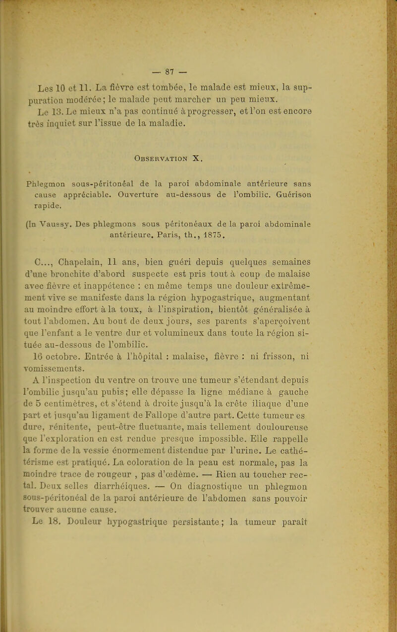 Les 10 et 11. La fièvre est tombée, le malade est mieux, la sup- puration modérée; le malade peut marcher un peu mieux. Le 13. Le mieux n'a pas contiQué à progresser, et l'on est encore très inquiet sur l'issue de la maladie. Observation X. Phlegmon sous-péritonéal de la paroi abdominale antérieure sans cause appréciable. Ouverture au-dessous de l'ombilic. Guérison rapide. (In Vaussy. Des phlegmons sous péritonéaux de la paroi abdominale antérieure. Paris, th., 1875. C..., Chapelain, 11 ans, bien guéri depuis quelques semaines d'une bronchite d'abord suspecte est pris tout à coup de malaise avec fièvre et inappétence : en même temps une douleur extrême- ment vive se manifeste dans la région hypogastrique, augmentant au moindre effort à la toux, à l'inspiration, bientôt généralisées tout l'abdomen. Au bout de deux jours, ses parents s'aperçoivent que l'enfant a le ventre dur et volumineux dans toute la région si- tuée au-dessous de l'ombilic. 16 octobre. Entrée à l'hôpital : malaise, fièvre : ni frisson, ni vomissements. A l'inspection du ventre on trouve une tumeur s'étendant depuis l'ombilic jusqu'au pubis ; elle dépasse la ligne médiane à gauche de 5 centimètres, et s'étend à droite jusqu'à la crête iliaque d'une part et iusqu'au ligament de Pallope d'autre part. Cette tumeur es dure, rénitente, peut-être fluctuante, mais tellement douloureuse que l'exploration en est rendue presque impossible. Elle rappelle la forme de la vessie énormément distendue par l'urine. Le cathé- térisme est pratiqué. La coloration de la peau est normale, pas la moindre trace de rougeur , pas d'œdème. — Rien au toucher rec- tal. Deux selles diarrhéiques. — On diagnostique un phlegmon sous-péritonéal de la paroi antérieure de l'abdomen sans pouvoir trouver aucune cause. Le 18. Douleur hypogaslrique persistante ; la tumeur paraît