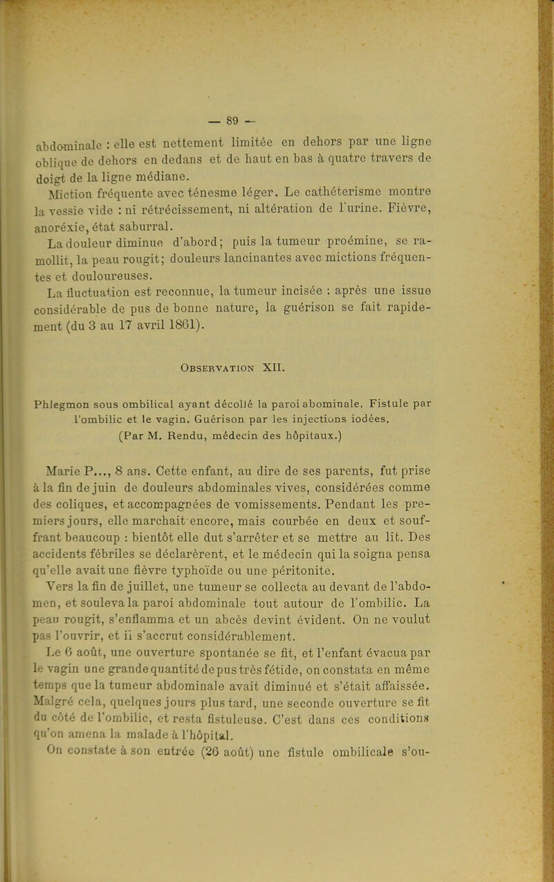 abdaminale : elle est nettement limitée en dehors par une ligne oblique de dehors en dedans et de haut en bas à quatre travers de doigt de la ligne médiane. Miction fréquente avecténesme léger. Le cathéterisme montre la vessie vide : ni rétrécissement, ni altération de l'urine. Fièvre, anoréxie, état saburral. La douleur diminue d'abord; puis la tumeur proémine, se ra- mollit, la peau rougit; douleurs lancinantes avec mictions fréquen- tes et douloureuses. La fluctuation est reconnue, la tumeur incisée : après une issue considérable de pus de bonne nature, la guérison se fait rapide- ment (du 3 au 17 avril 1861). Observation XII. Phlegmon sous ombilical ayant décollé la paroi abominale. Fistule par l'ombilic et le vagin. Guérison par les injections iodées. (Par M. Rendu, médecin des hôpitaux.) Marie P..., 8 ans. Cette enfant, au dire de ses parents, fut prise à la fin de juin de douleurs abdominales vives, considérées comme des coliques, et accompagnées de vomissements. Pendant les pre- miers jours, elle marchait encore, mais courbée en deux et souf- frant beaucoup : bientôt elle dut s'arrêter et se mettre au lit. Des accidents fébriles se déclarèrent, et le médecin qui la soigna pensa qu'elle avait une fièvre typhoïde ou une péritonite. Vers la fin de juillet, une tumeur se collecta au devant de l'abdo- men, et souleva la paroi abdominale tout autour de l'ombilic. La peau rougit, s'enflamma et un abcès devint évident. On ne voulut pas l'ouvrir, et ii s'accrut considérablement. Le 6 août, une ouverture spontanée se fit, et l'enfant évacua par le vagin une grande quantité de pus très fétide, on constata en même temps que la tumeur abdominale avait diminué et s'était aff'aissée. Malgré cela, quelques jours plus tard, une seconde ouverture se fit du côté de l'ombilic, et resta fistuleuse. C'est dans ces conditions qu'on amena la malade à l'hôpiUl. On constate à son entrée (26 août) une fistule ombilicale s'ou-